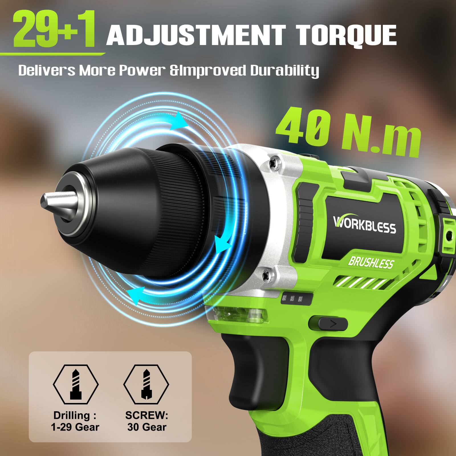 29+1 ADJUSTMENT TORQUE  
Delivers More Power & Improved Durability  
40 N.m  

WORKLESS BRUSHLESS  

Drilling: 1-29 Gear  
SCREW: 30 Gear