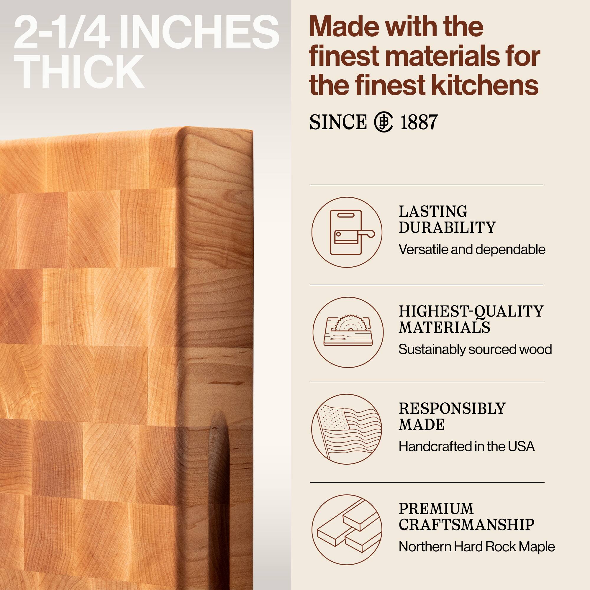 2-1/4 INCHES THICK

Made with the finest materials for the finest kitchens SINCE 1887

- LASTING DURABILITY
  Versatile and dependable

- HIGHEST-QUALITY MATERIALS
  Sustainably sourced wood

- RESPONSIBLY MADE
  Handcrafted in the USA

- PREMIUM CRAFTSMANSHIP
  Northern Hard Rock Maple