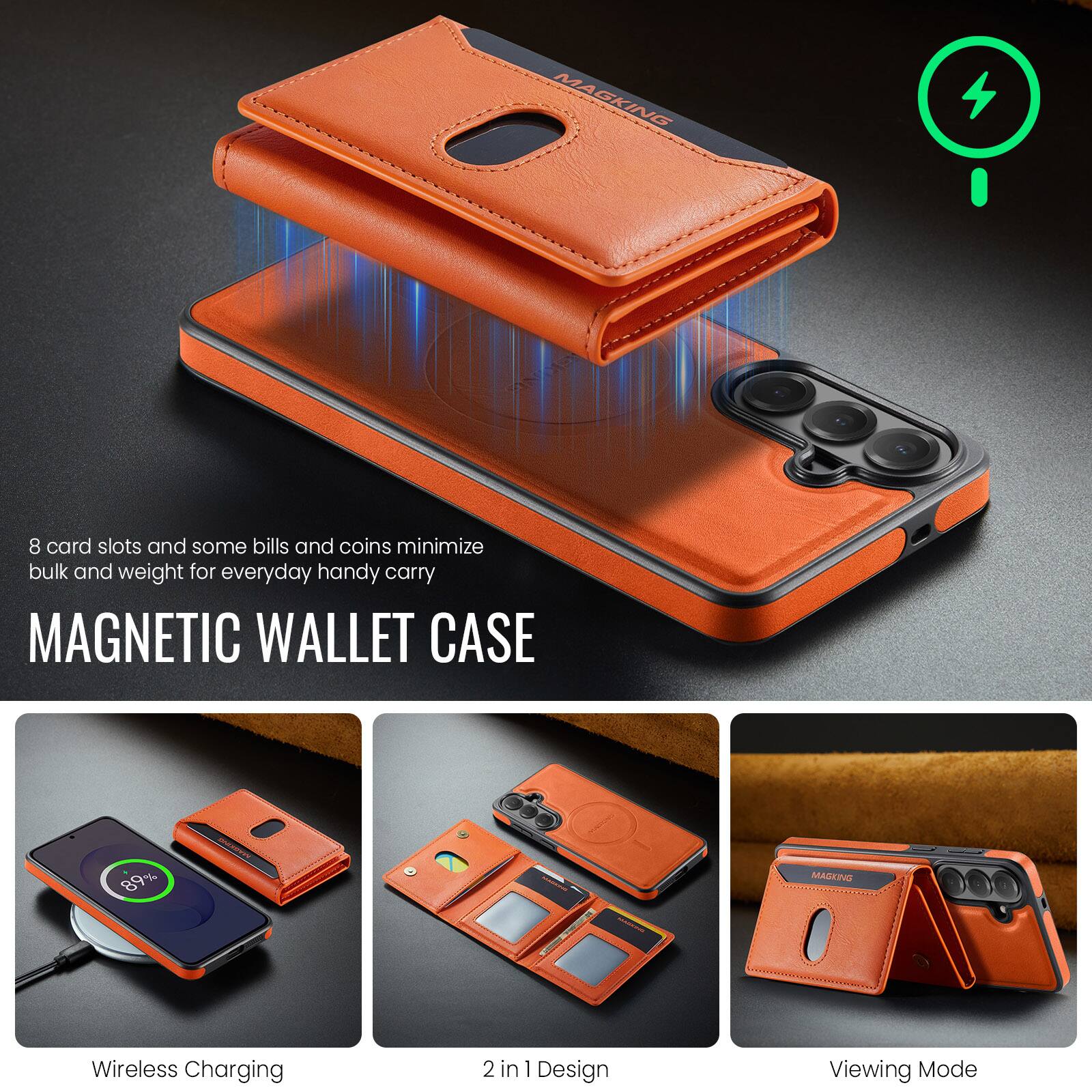 8 card slots and some bills and coins minimize bulk and weight for everyday handy carry

MAGNETIC WALLET CASE

Wireless Charging
2 in 1 Design
Viewing Mode
