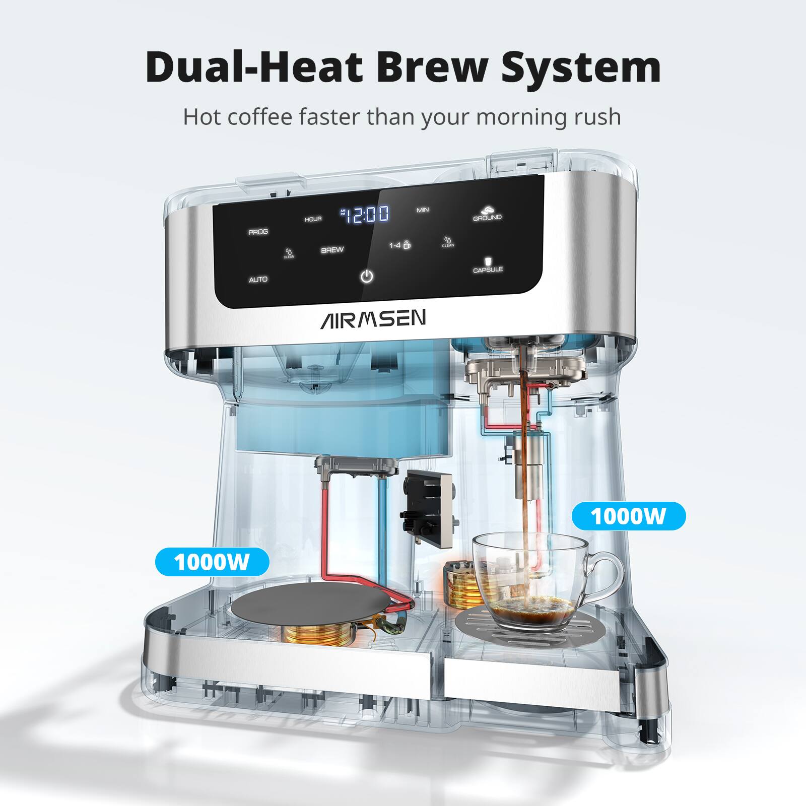 Dual-Heat Brew System  
Hot coffee faster than your morning rush  

PROG  
HOUR #1200  
MN  
GROUND  
BREW  
14  
CLEAN  
AUTO  
CAPSULE  
AIRMSEN  
1000W  
1000W