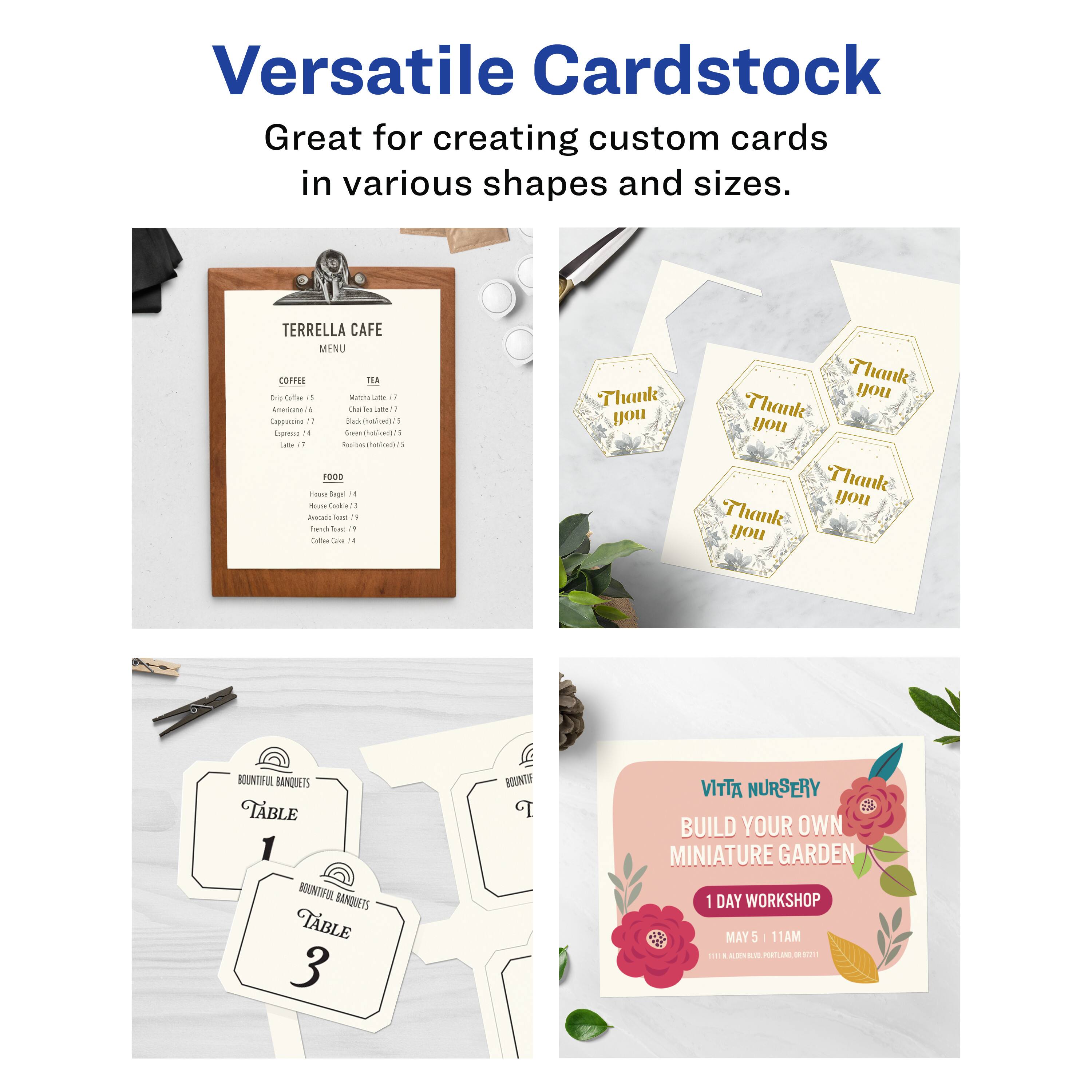 Versatile Cardstock  
Great for creating custom cards in various shapes and sizes.

TERRELLA CAFE  
MENU

COFFEE  
- Espresso / 5  
- Cappuccino / 7  
- Latte / 6  
- Mocha / 8  
- Iced Coffee / 5  

TEA  
- Black (hot)/5  
- Green (hot)/5  
- Herbal (hot)/5  
- Iced Tea / 5  

FOOD  
- House Soup / 4  
- House Salad / 3  
- Sandwich / 7  
- Coffee Cake / 4  

Thank you  
Thank you  
Thank you  
Thank you  

BOUNTIFUL BANQUETS  
TABLE 1  
BOUNTIFUL BANQUETS  
TABLE 3  

VITTA NURSERY  
BUILD YOUR OWN MINIATURE GARDEN  
1 DAY WORKSHOP  
MAY 5 | 11AM