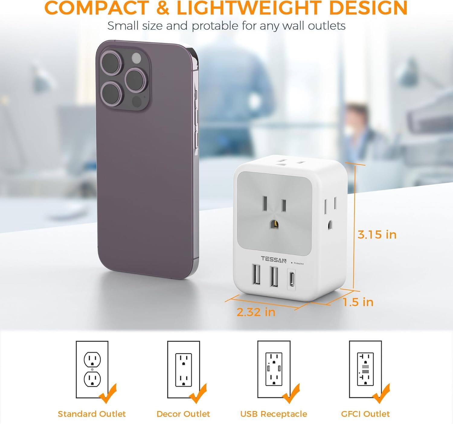 COMPACT & LIGHTWEIGHT DESIGN  
Small size and portable for any wall outlets  

3.15 in  
2.32 in  
1.5 in  

Standard Outlet  
Decor Outlet  
USB Receptacle  
GFCI Outlet