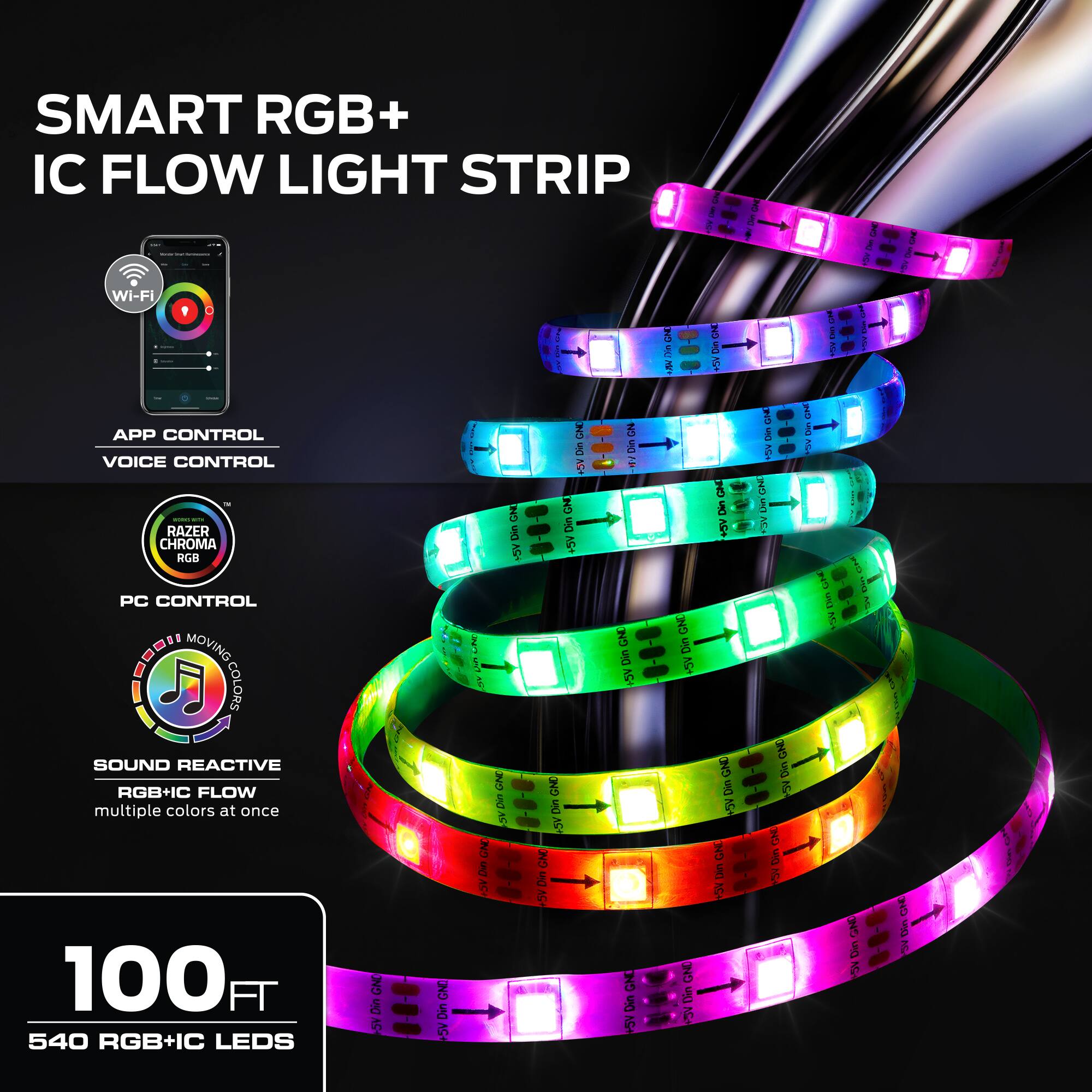 SMART RGB+ IC FLOW LIGHT STRIP

Wi-Fi
APP CONTROL
VOICE CONTROL

RAZER CHROMA RGB
PC CONTROL

SOUND REACTIVE
RGB+IC FLOW
multiple colors at once

100 FT
540 RGB+IC LEDs