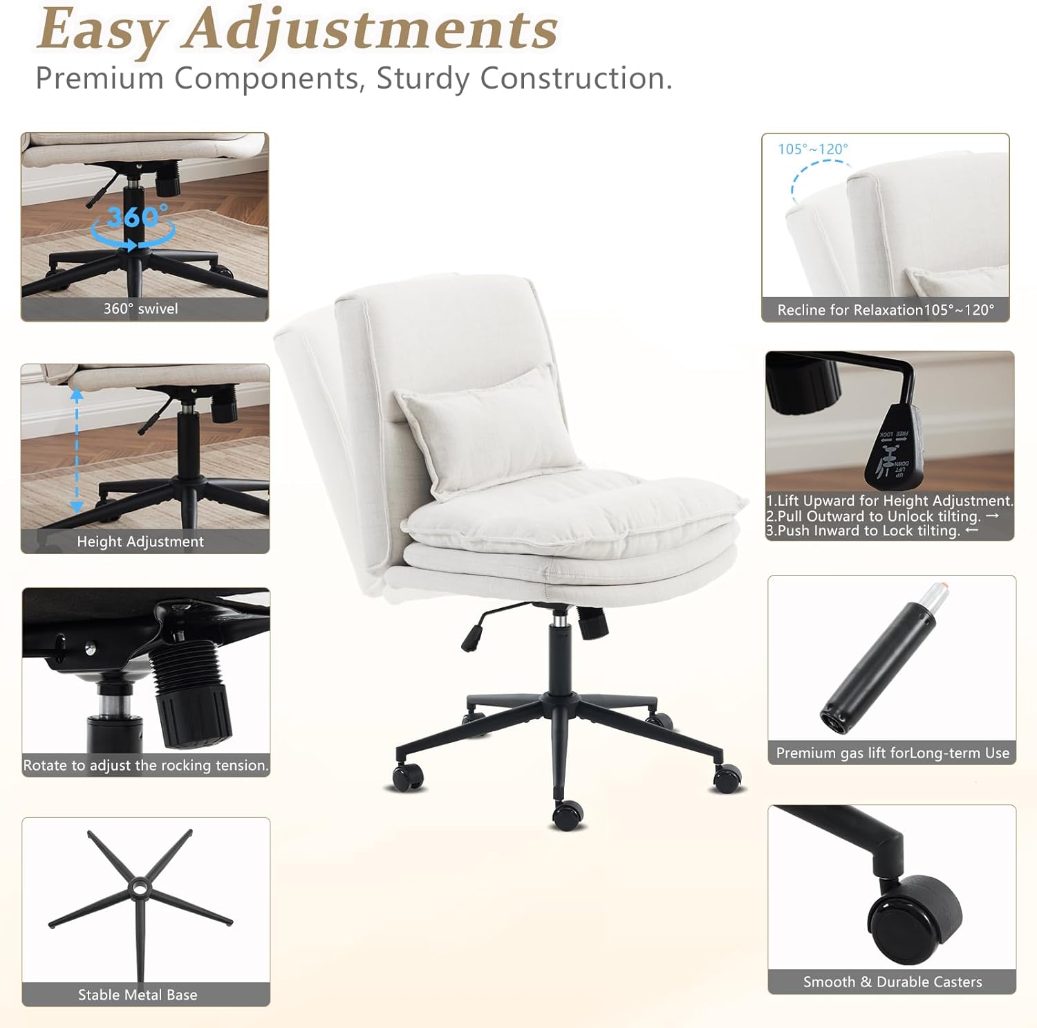 Easy Adjustments  
Premium Components, Sturdy Construction.  

105°~120°  
360° swivel  
Recline for Relaxation 105°~120°  

1. Lift Upward for Height Adjustment  
2. Pull Outward to Unlock tilting.  
3. Push Inward to Lock tilting.  

Rotate to adjust the rocking tension  
Premium gas lift for Long-term Use  
Stable Metal Base  
Smooth & Durable Casters