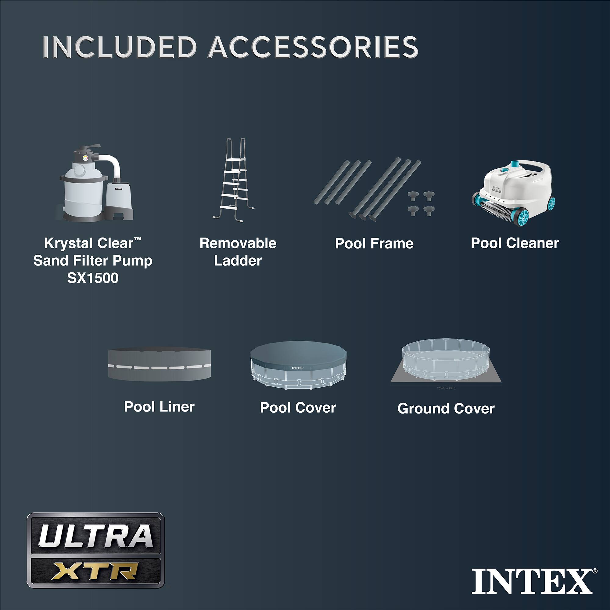 INCLUDED ACCESSORIES

- Krystal Clear™ Sand Filter Pump SX1500
- Removable Ladder
- Pool Frame
- Pool Cleaner
- Pool Liner
- Pool Cover
- Ground Cover

ULTRA XTR

INTEX