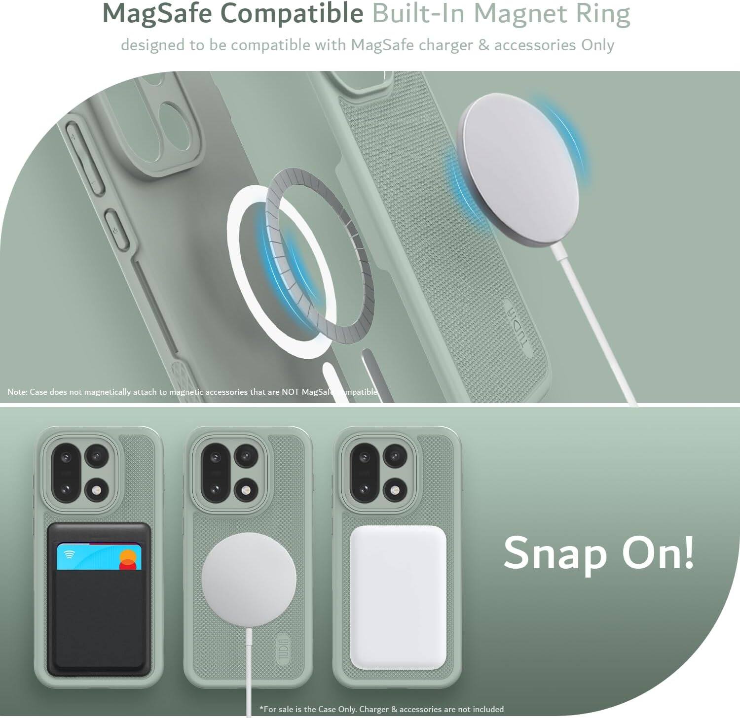 MagSafe Compatible Built-In Magnet Ring  
designed to be compatible with MagSafe charger & accessories Only  

Note: Case does not magnetically attach to magnetic accessories that are NOT MagSafe compatible  

Snap On!  

*For sale is the Case Only. Charger & accessories are not included