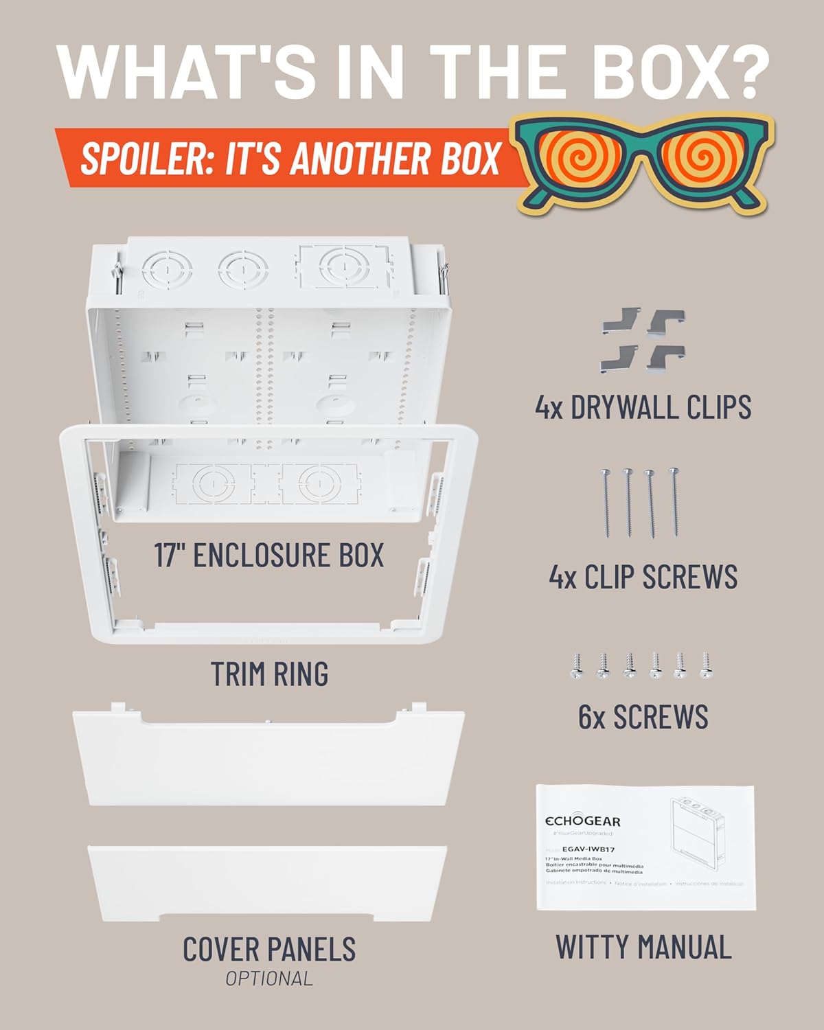 WHAT'S IN THE BOX?  
SPOILER: IT'S ANOTHER BOX  

- 17" ENCLOSURE BOX  
- TRIM RING  
- 4x DRYWALL CLIPS  
- 4x CLIP SCREWS  
- 6x SCREWS  
- COVER PANELS (OPTIONAL)  
- WITTY MANUAL  

ECHOGEAR EGAV-IW817