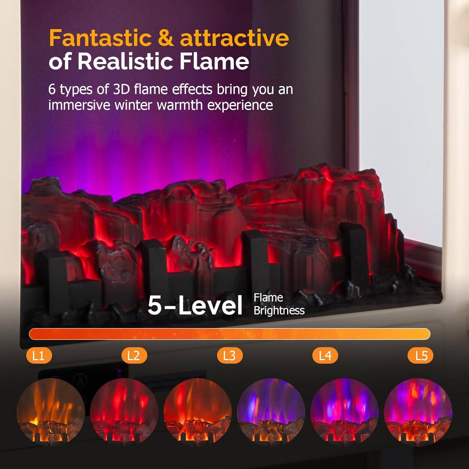 Fantastic & attractive of Realistic Flame

6 types of 3D flame effects bring you an immersive winter warmth experience

5-Level Flame Brightness

L1 L2 L3 L4 L5
