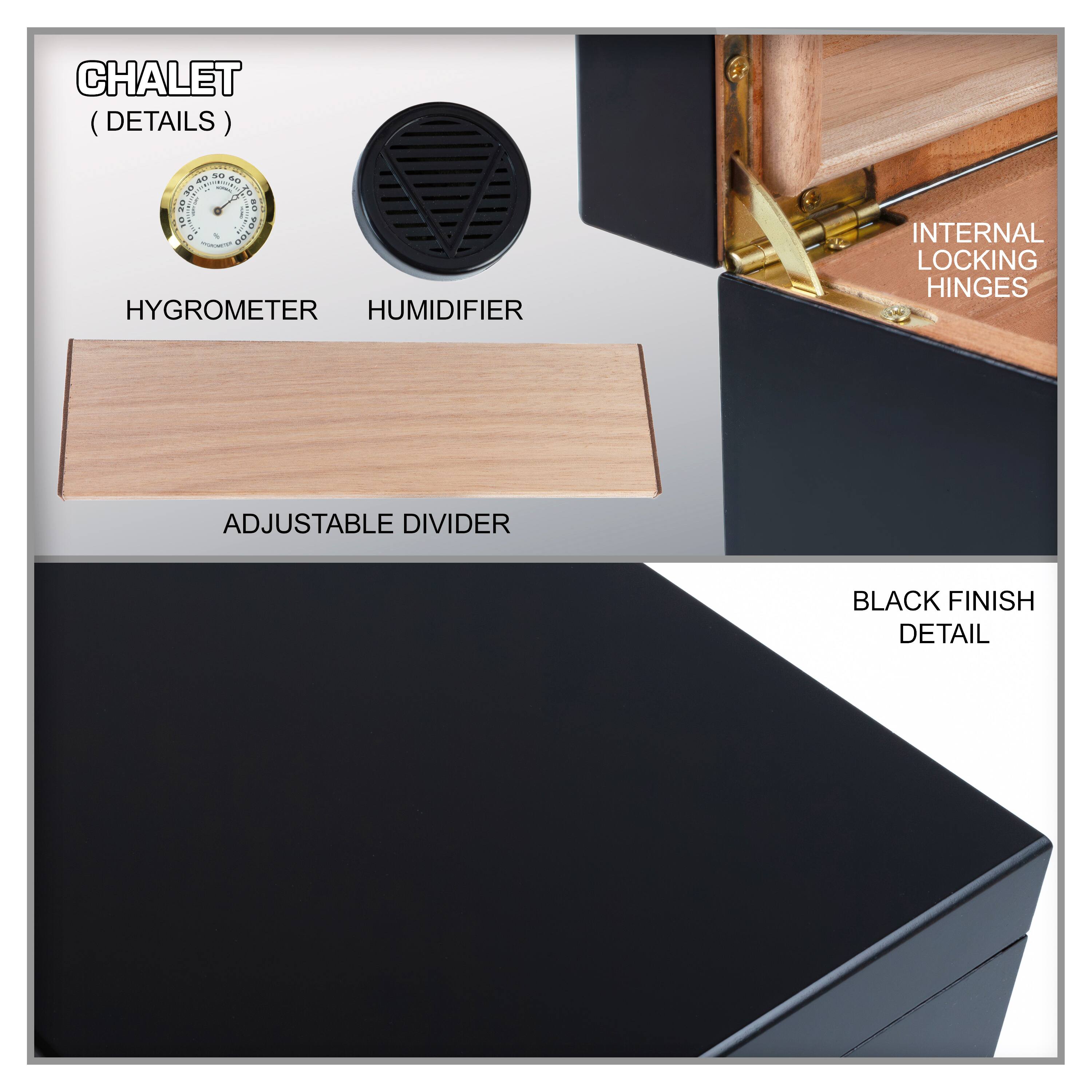 CHALET (DETAILS)

- HYGROMETER
- HUMIDIFIER
- ADJUSTABLE DIVIDER
- INTERNAL LOCKING HINGES
- BLACK FINISH DETAIL
