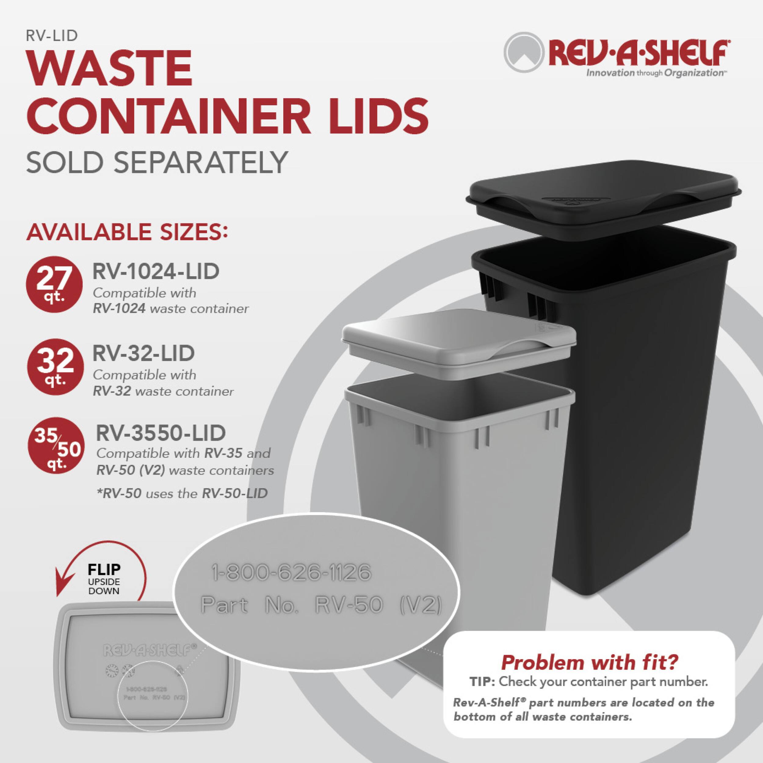 RV-LID WASTE CONTAINER LIDS SOLD SEPARATELY

REV.A.SHELF Innovation through Organization

AVAILABLE SIZES:
- 27 qt. RV-1024-LID Compatible with RV-1024 waste container
- 32 qt. RV-32-LID Compatible with RV-32 waste container
- 35/50 qt. RV-3550-LID Compatible with RV-35 and RV-50 (V2) waste containers *RV-50 uses the RV-50-LID

FLIP UPSIDE DOWN

1-800-626-1126 Part No. RV-50 (V2)

REV-A-SHELF 1-800-625-525 Part No. RV-50 (12)

Problem with fit? TIP: Check your container part number. Rev-A-Shelf part numbers are located on the bottom of all waste containers.