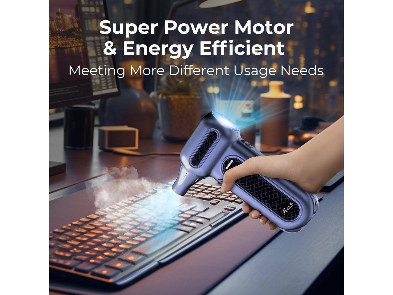 Super Power Motor & Energy Efficient  
Meeting More Different Usage Needs