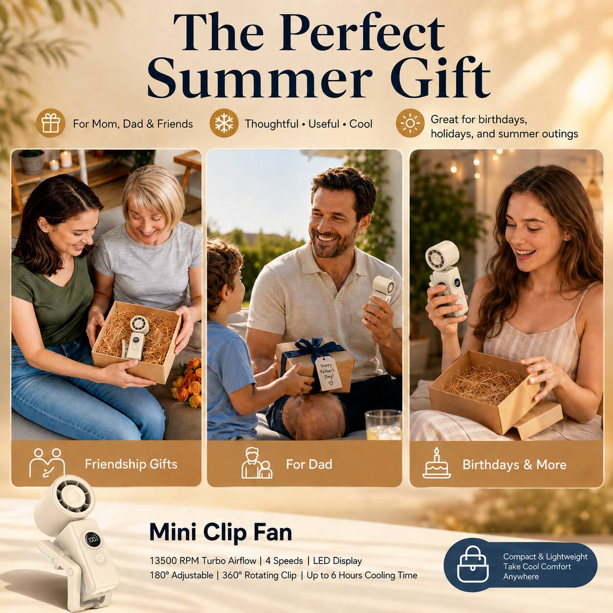 The Perfect Summer Gift

Great for birthdays, holidays, and summer outings

For Mom, Dad & Friends
Thoughtful • Useful • Cool

HAPPY Father's Day! <3

Friendship Gifts
For Dad
Birthdays & More

Mini Clip Fan
13500 RPM Turbo Airflow | 4 Speeds | LED Display | 180° Adjustable | 360° Rotating Clip | Up to 6 Hours Cooling Time

Compact & Lightweight
Take Cool Comfort Anywhere