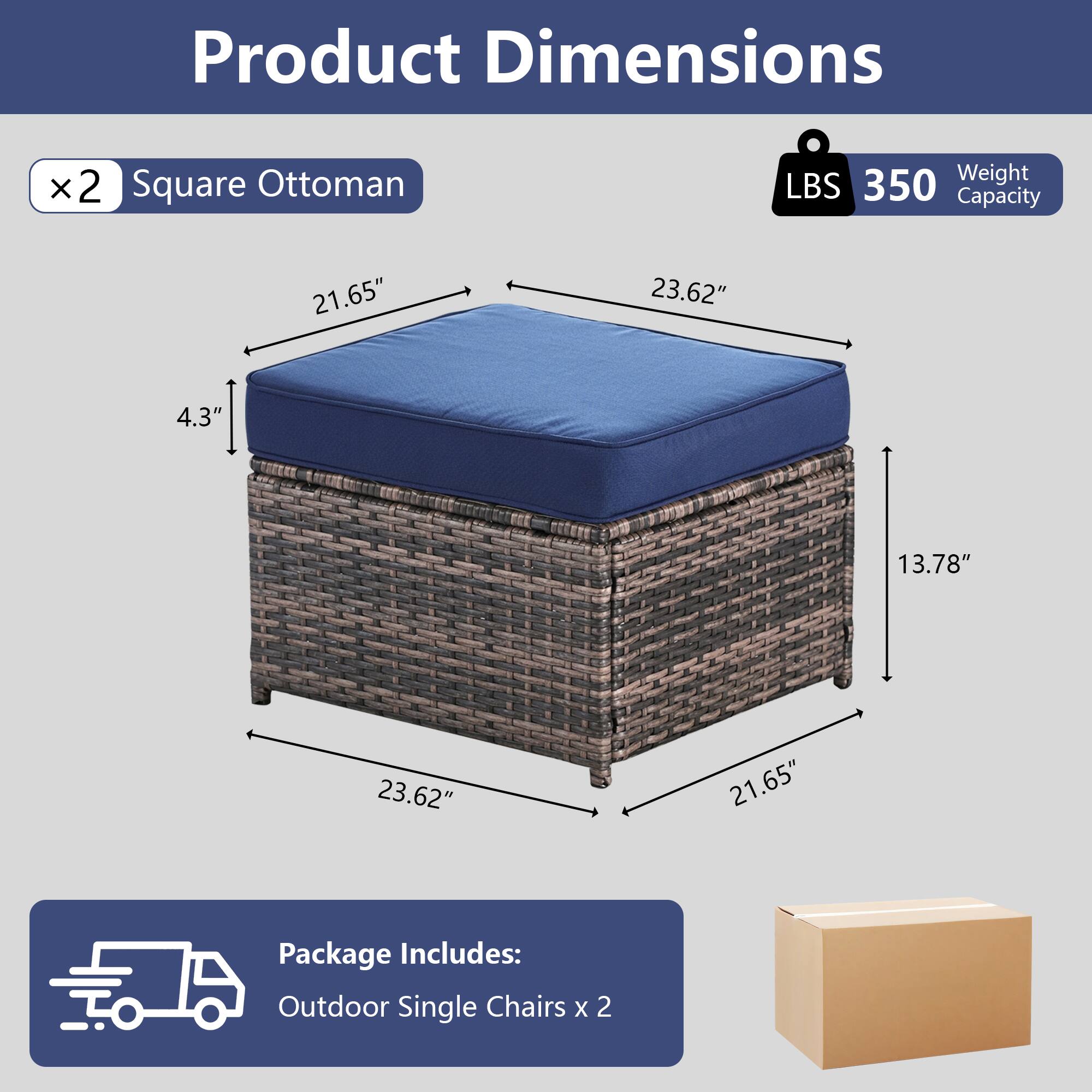 Product Dimensions:  
- 2 Square Ottoman  
- Weight Capacity: 350 LBS  
- Dimensions: 21.65" x 23.62" x 4.3" x 13.78" x 23.62" x 21.65"  

Package Includes:  
- Outdoor Single Chairs x 2