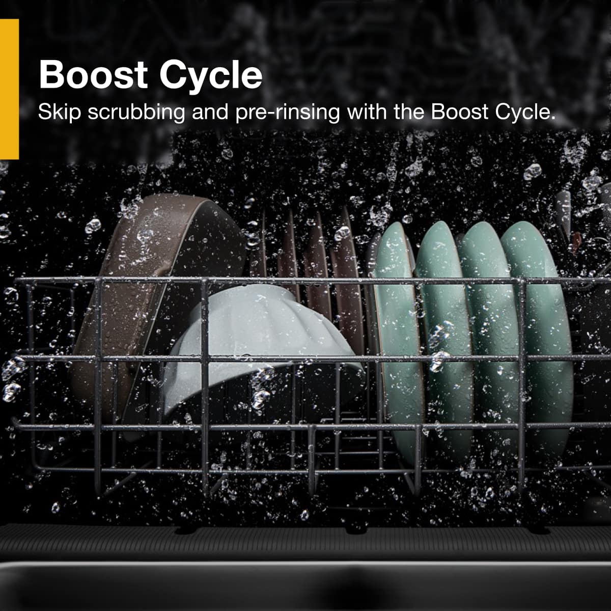 Boost Cycle
Skip scrubbing and pre-rinsing with the Boost Cycle.