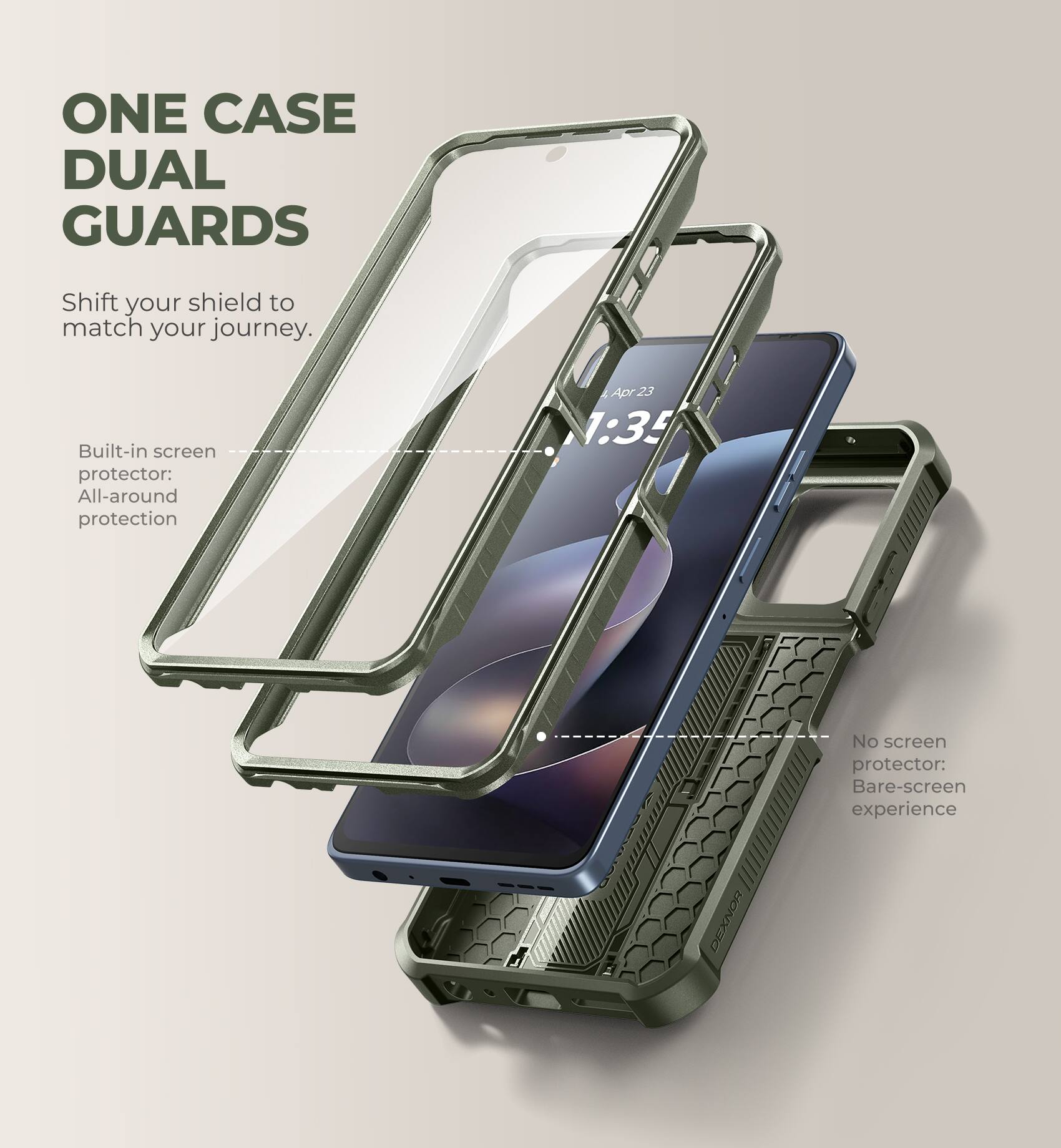 ONE CASE DUAL GUARDS  
Shift your shield to match your journey.  

Built-in screen protector: All-around protection  

No screen protector: Bare-screen experience  

Apr 23 1:35  

DEXNOR