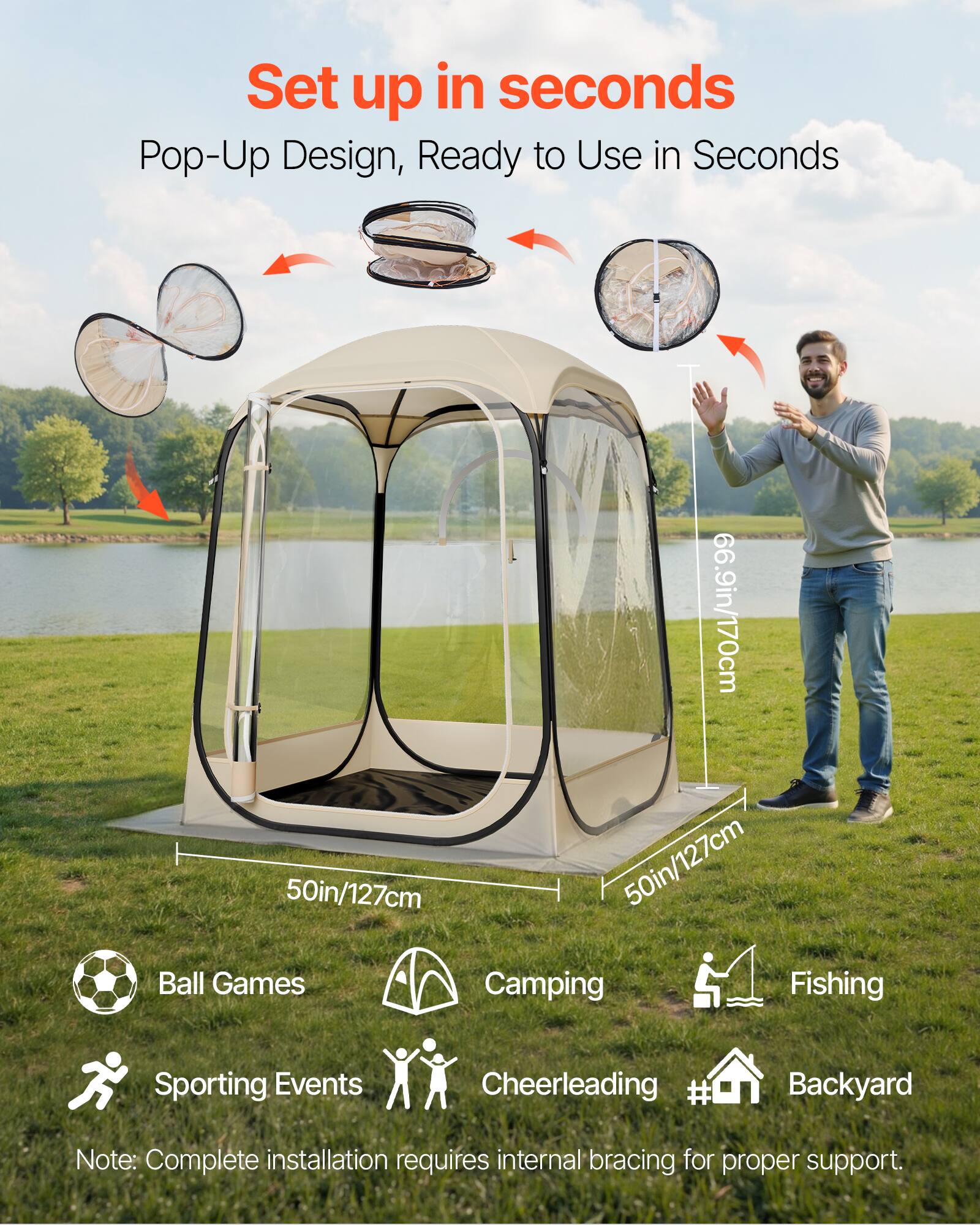 Set up in seconds  
Pop-Up Design, Ready to Use in Seconds  

66.9in/170cm  
50in/127cm  
50in/127cm  

Ball Games  
Camping  
Fishing  
Sporting Events  
Cheerleading  
Backyard  

Note: Complete installation requires internal bracing for proper support.