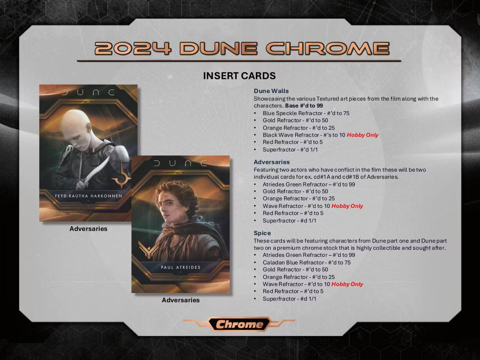 **2024 DUNE CHROME**

**INSERT CARDS**

**Dune Walls**
- Showcasing the various Textured art pieces from the film along with the characters.
- Base #d to 99
  - Blue Speckle Refractor - #d to 75
  - Gold Refractor - #d to 50
  - Orange Refractor - #d to 25
  - Black Wave Refractor - #d's to 10 Hobby Only
  - Red Refractor - #d to 5
  - Superfractor - #d 1/1

**Adversaries**
- Featuring two actors who have conflict in the film these will be two individual cards for cd#1A and cd#1B of Adversaries.
  - Feyd-Rautha Harkonnen
    - Atriedes Green Refractor - #d to 99
    - Gold Refractor - #d to 50
    - Orange Refractor - #d to 25
    - Wave Refractor - #d to 10 Hobby Only
    - Red Refractor - #d to 