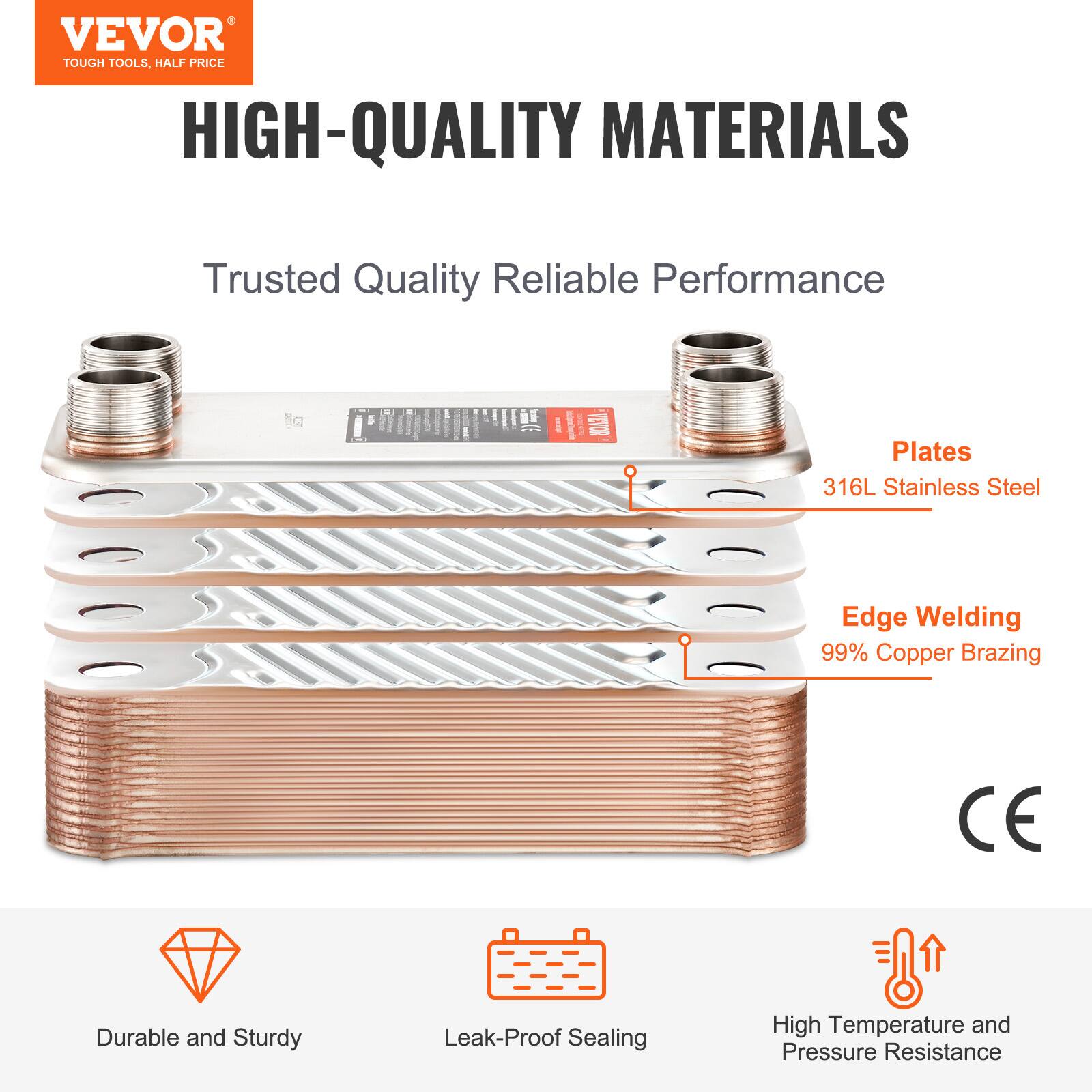 VEVOR TOUGH TOOLS, HALF PRICE

HIGH-QUALITY MATERIALS

Trusted Quality Reliable Performance

Plates: 316L Stainless Steel

Edge Welding: 99% Copper Brazing

CE

Durable and Sturdy

Leak-Proof Sealing

High Temperature and Pressure Resistance