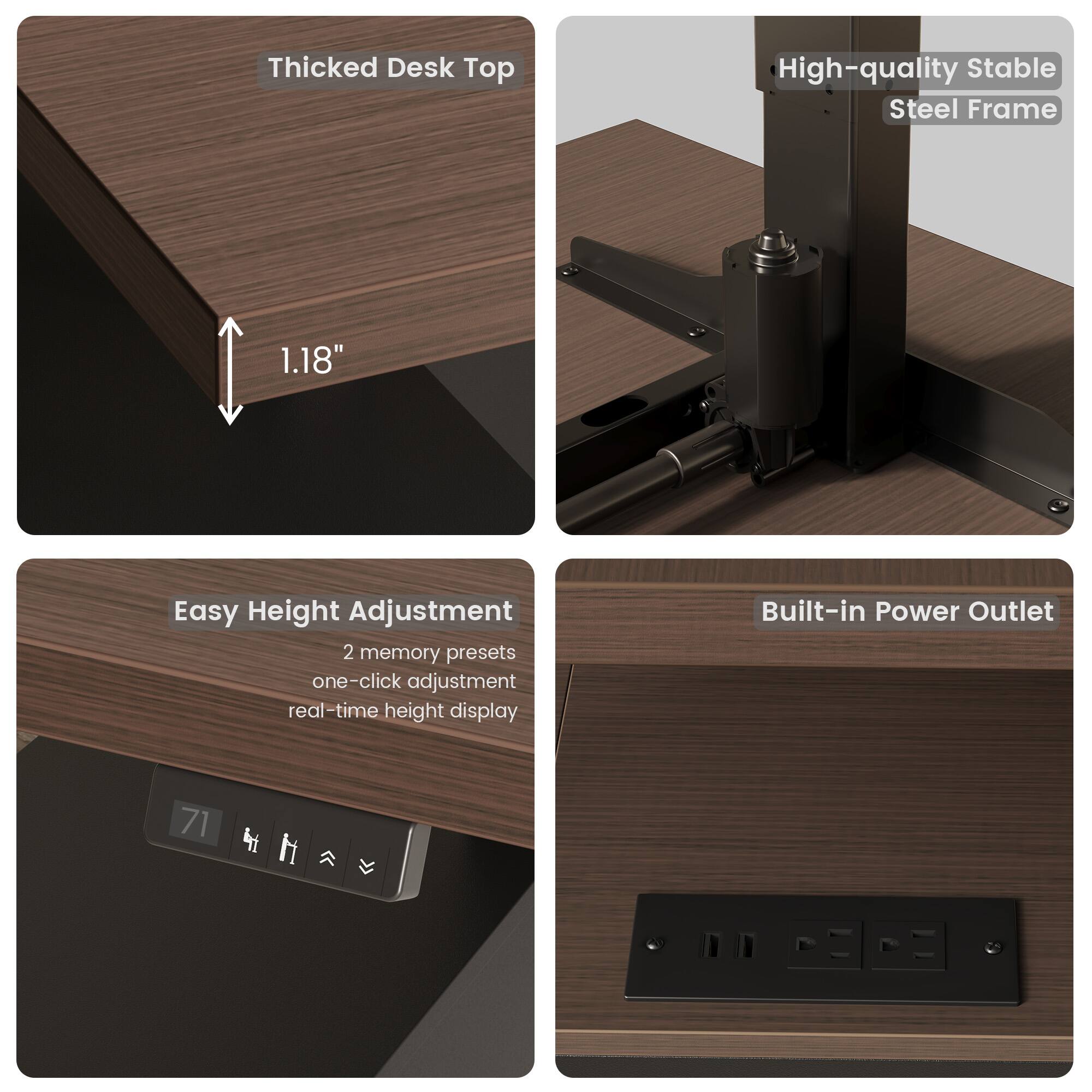Thicked Desk Top  
1.18"  

High-quality Stable Steel Frame  

Easy Height Adjustment  
2 memory presets  
one-click adjustment  
real-time height display  

Built-in Power Outlet