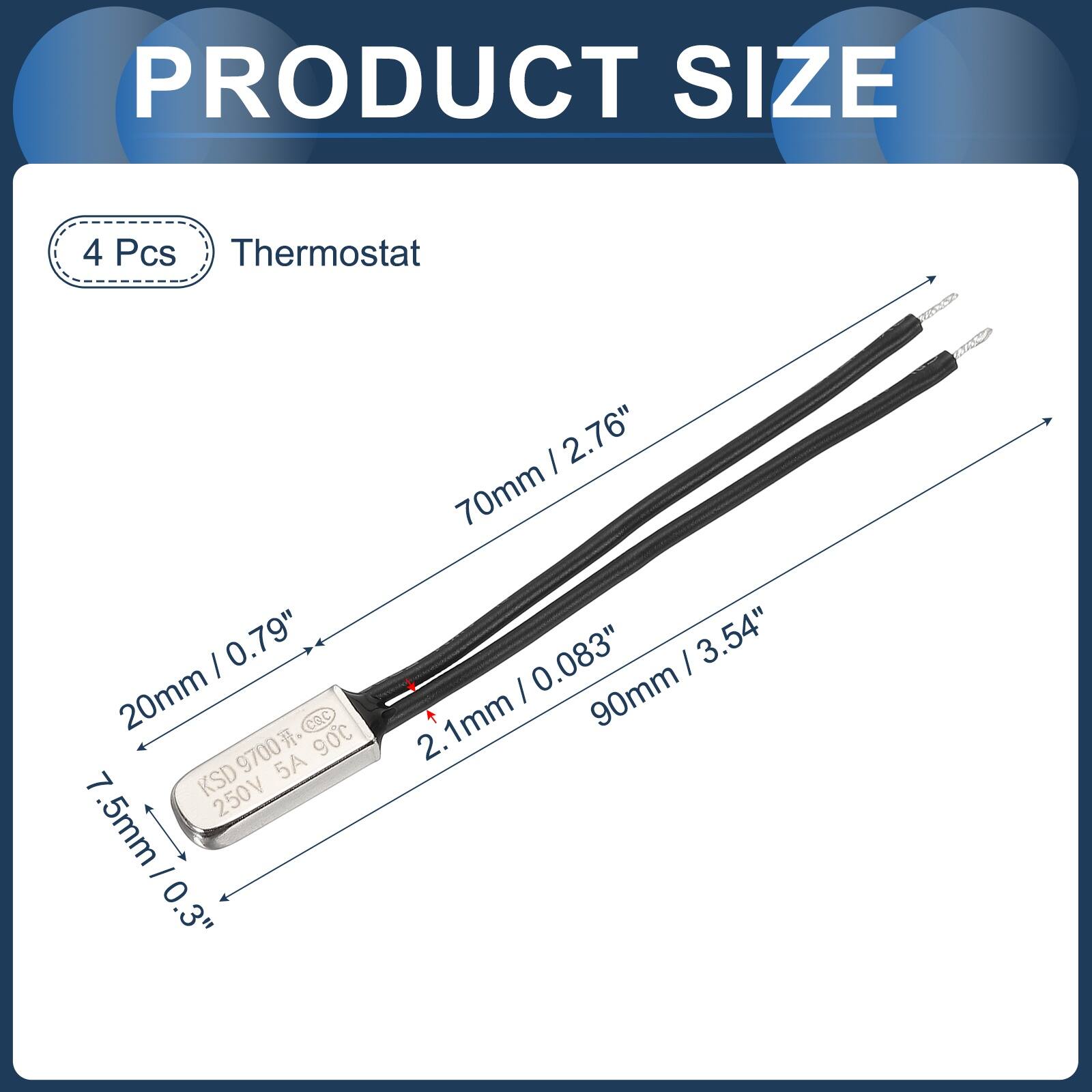 PRODUCT SIZE

4 Pcs Thermostat

- 2.76" 70mm
- 0.79" 20mm
- 0.083" 2.1mm
- 3.54" 90mm

KSD 9700 5A 90C 250V