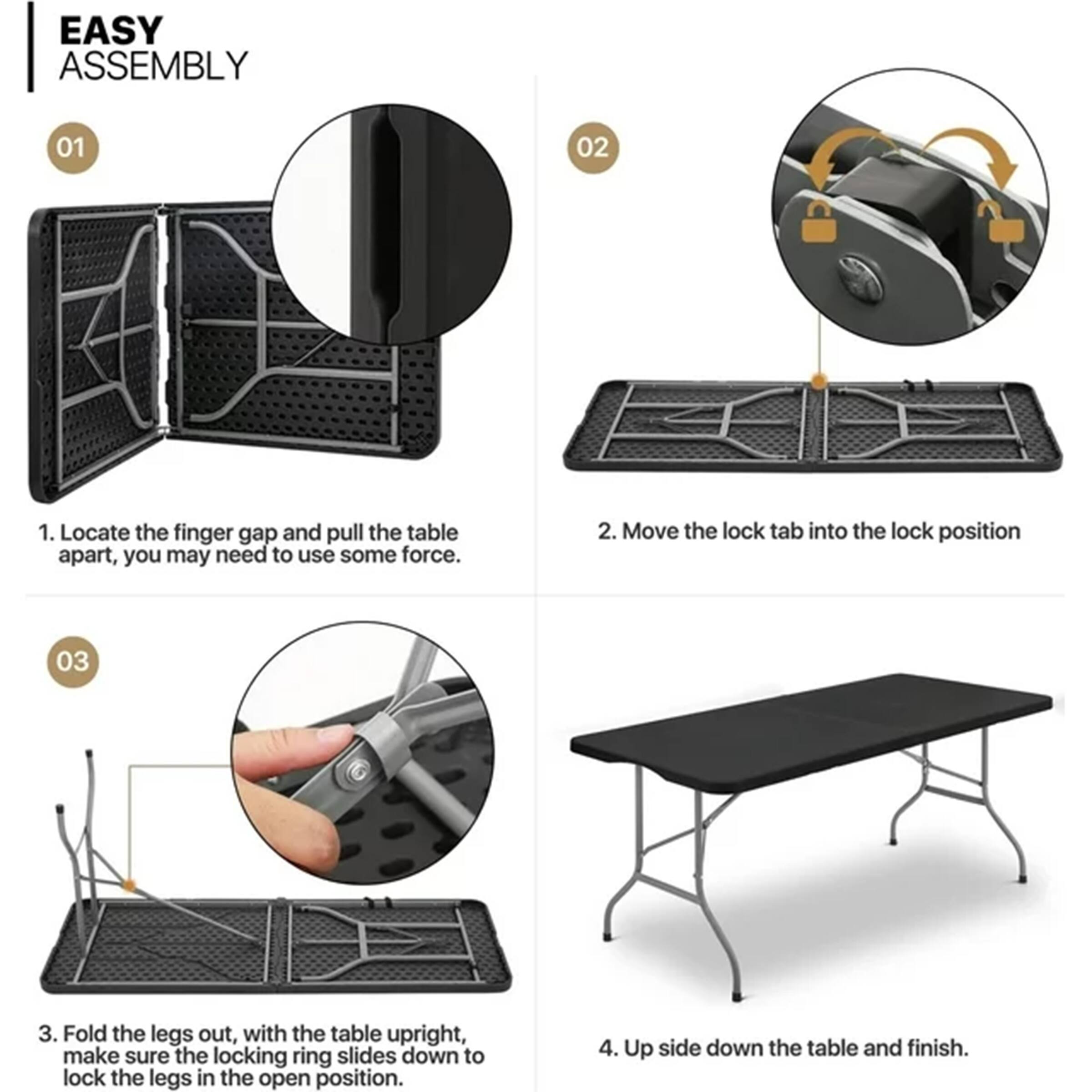 EASY ASSEMBLY

01  
1. Locate the finger gap and pull the table apart, you may need to use some force.

02  
2. Move the lock tab into the lock position

03  
3. Fold the legs out, with the table upright, make sure the locking ring slides down to lock the legs in the open position.

04  
4. Up side down the table and finish.