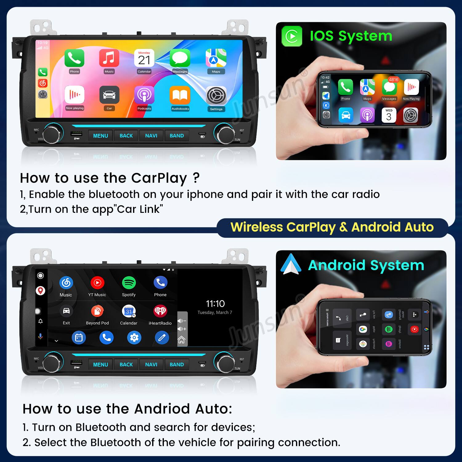 IOS System 10:19 all 4G Monday 21 A Phone Music Calendar Massages Maps 10:42 4816 10 MC Now playing MENU Car BACK Podcasts NAVI BAND Audiobooks Settings Lussing = Prote Mags Vessages WED 3 Now ps.Playing YOU per TUN NOX Les MENU BACK IVAN BAND 80

How to use the CarPlay?
1. Enable the bluetooth on your iphone and pair it with the car radio
2. Turn on the app "Car Link"

Android System Music TY Music Spotify Phone 11:10 Tuesday, March 7 Exit Beyond Pod Calendar iHeartRadio soc Junson IN PREAM MENU BACK NAVI BAND TUN AST NOT MENU BACK MAY BAND

How to use the Android Auto:
1. Turn on Bluetooth and search for devices;
2. Select the Bluetooth of the vehicle for pairing connection.