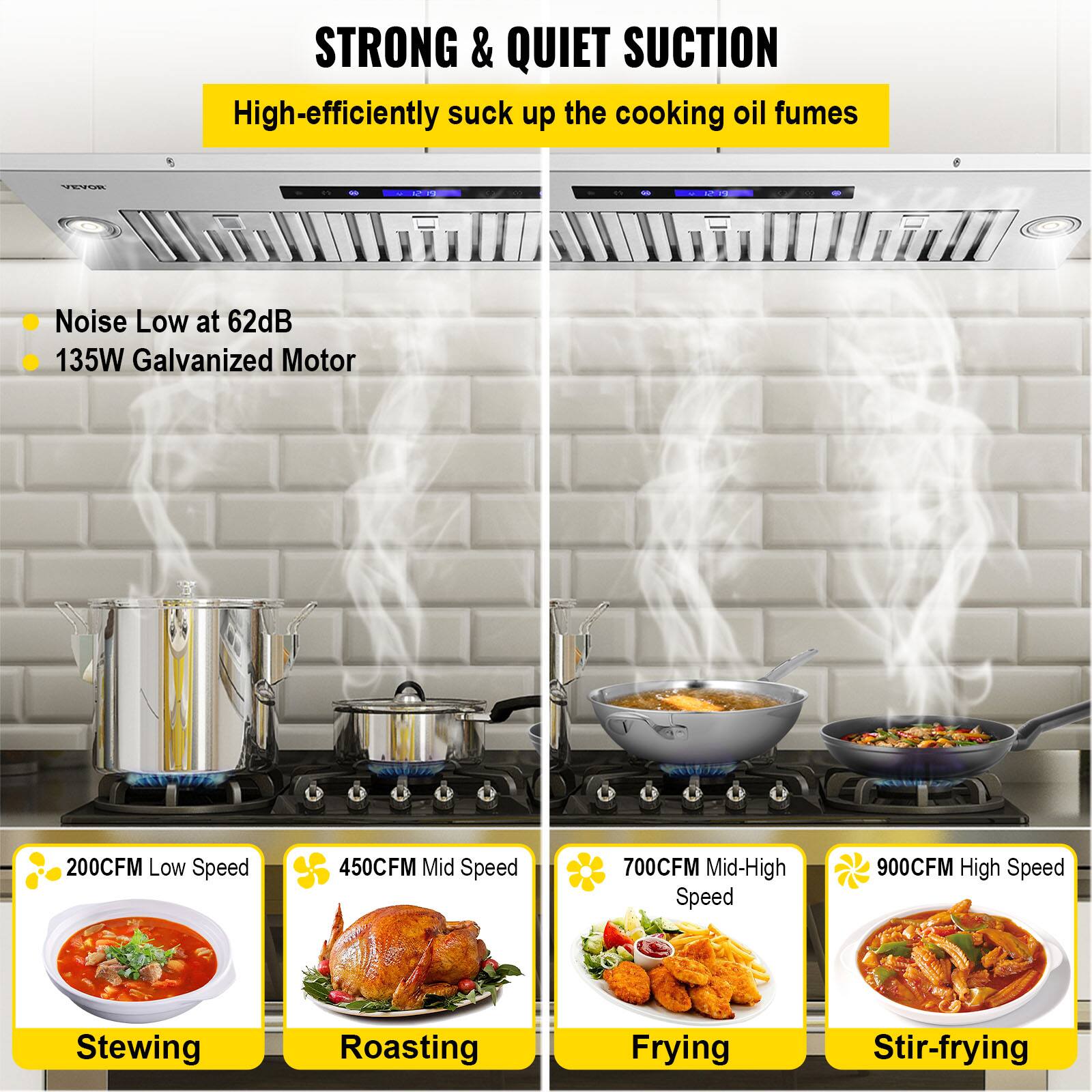 STRONG & QUIET SUCTION  
High-efficiently suck up the cooking oil fumes

VEVOR  
PUS  
St 72

Noise Low at 62dB  
135W Galvanized Motor

200CFM Low Speed  
450CFM Mid Speed  
700CFM Mid-High Speed  
900CFM High Speed

Stewing  
Roasting  
Frying  
Stir-frying