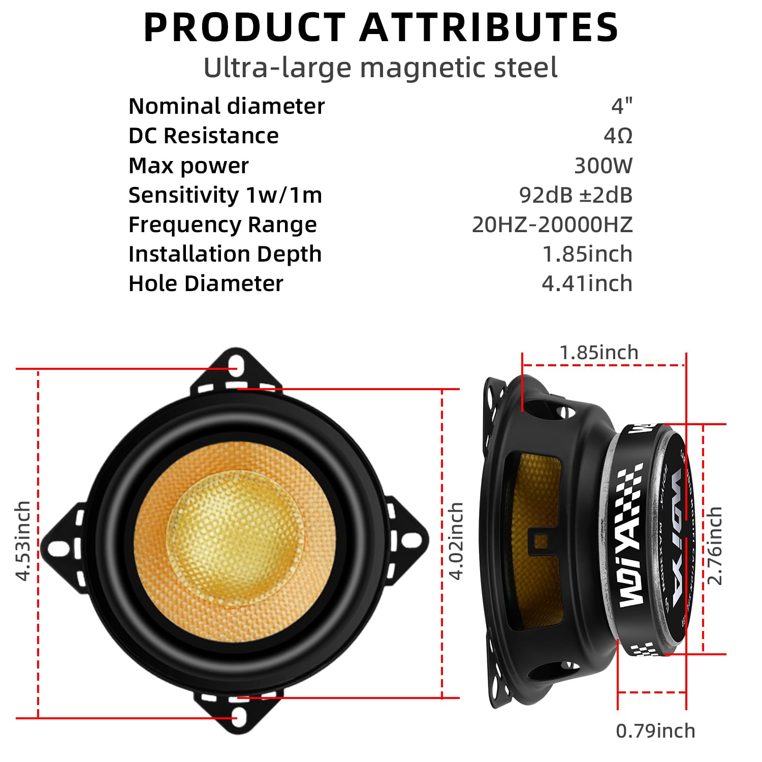 PRODUCT ATTRIBUTES  
Ultra-large magnetic steel  
Nominal diameter 4"  
DC Resistance 4Ω  
Max power 300W  
Sensitivity 1w/1m 92dB ±2dB  
Frequency Range 20HZ-20000HZ  
Installation Depth 1.85inch  
Hole Diameter 4.41inch  

1.85inch  
4.53inch  
4.02inch  
2.76inch  
0.79inch
