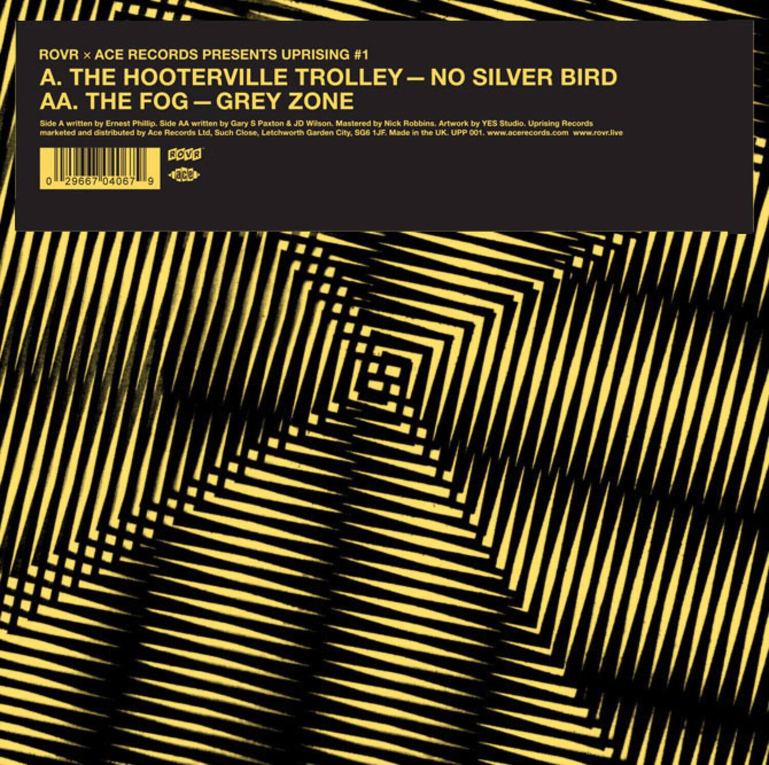 ROVR x ACE RECORDS PRESENTS UPRISING #1  
A. THE HOOTERVILLE TROLLEY  
NO SILVER BIRD  
AA. THE FOG – GREY ZONE  

Side A written by Ernest Phillip.  
Side AA written by Gary S Paxton & JD Willson.  
Mastered by Nick Robbins.  
Artwork by YES Studio.  
Uprising Records marketed and distributed by Ace Records Ltd. Such Close, Letchworth Garden City, SG6 1JF.  
Made in the UK.  
UPP 001.  
www.acerecords.com  
www.rowr.live  

0 29667 04067 9  
ROVR ace