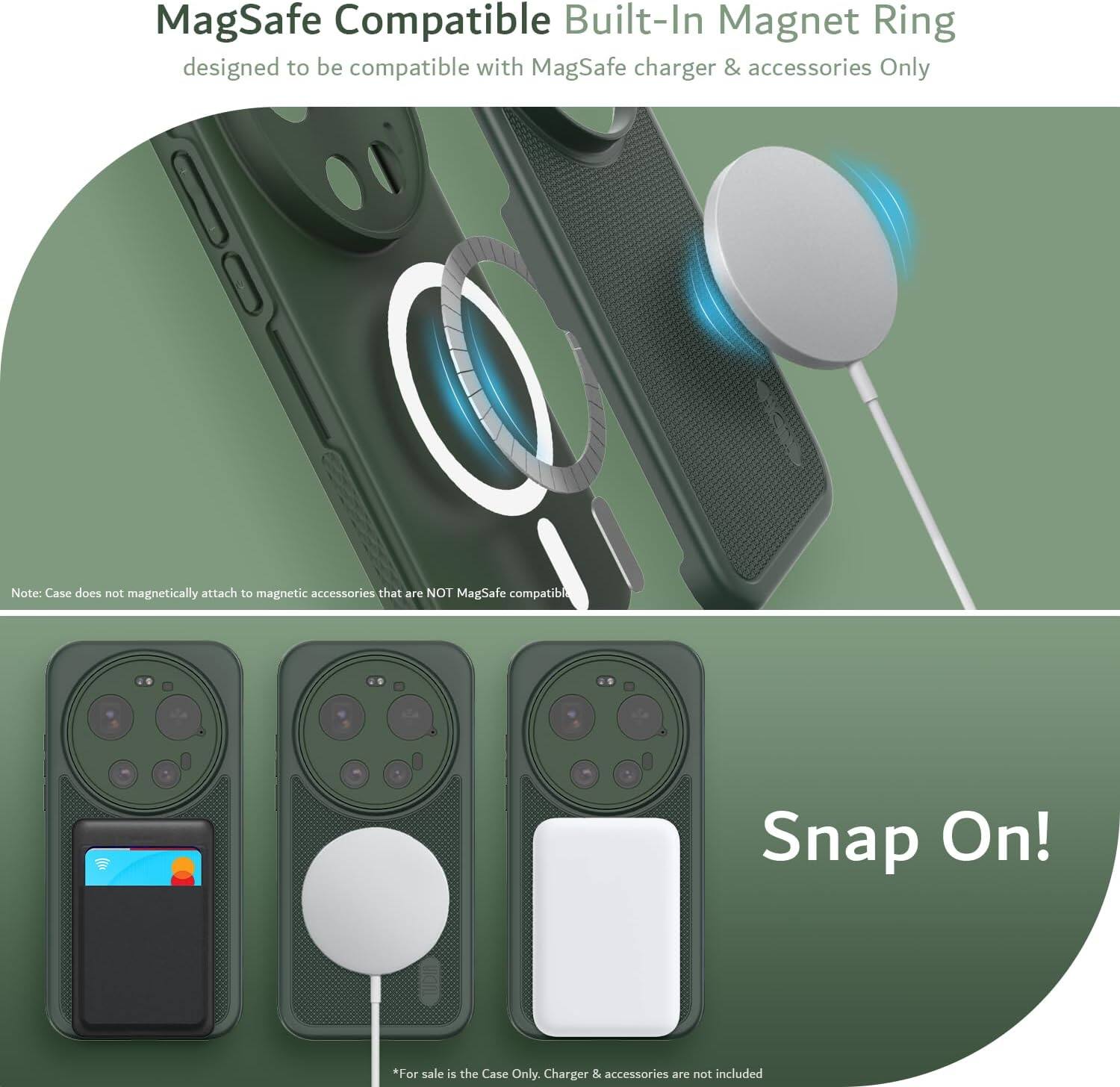 MagSafe Compatible Built-In Magnet Ring designed to be compatible with MagSafe charger & accessories Only

Note: Case does not magnetically attach to magnetic accessories that are NOT MagSafe compatible

Snap On!

*For sale is the Case Only. Charger & accessories are not included