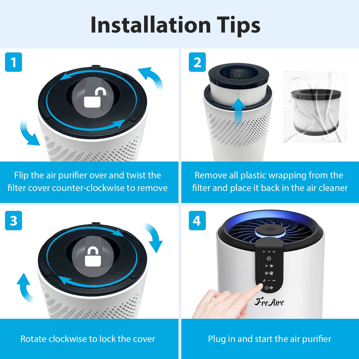 Installation Tips

1. Flip the air purifier over and twist the filter cover counter-clockwise to remove.

2. Remove all plastic wrapping from the filter and place it back in the air cleaner.

3. Rotate clockwise to lock the cover.

4. Plug in and start the air purifier.