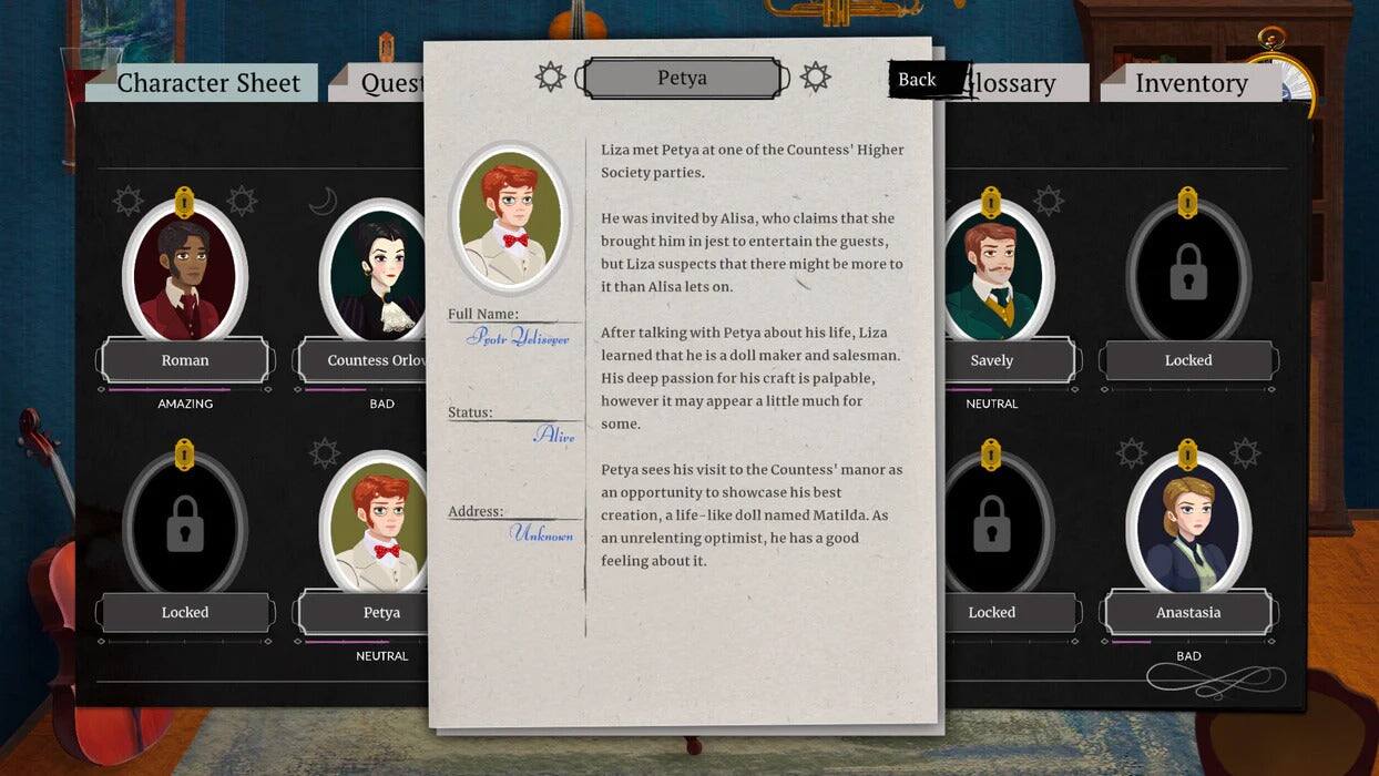 Character Sheet  
Quest  
Petya  
Back  
Glossary  
Inventory  

Liza met Petya at one of the Countess' Higher Society parties. He was invited by Alisa, who claims that she brought him in jest to entertain the guests, but Liza suspects that there might be more to it than Alisa lets on.  

Full Name: Protr Uelisoyer  
Status: Unknown  
Address: Unknown  

After talking with Petya about his life, Liza learned that he is a doll maker and salesman. His deep passion for his craft is palpable, however it may appear a little much for some.  

Petya sees his visit to the Countess' manor as an opportunity to showcase his best creation, a life-like doll named Matilda. As an unrelenting optimist, he has a good feeling about it.  

Roman - AMAZING  
Countess Orlo - BAD  
Alire Savely - NEUTRAL  
Anastasia - BAD