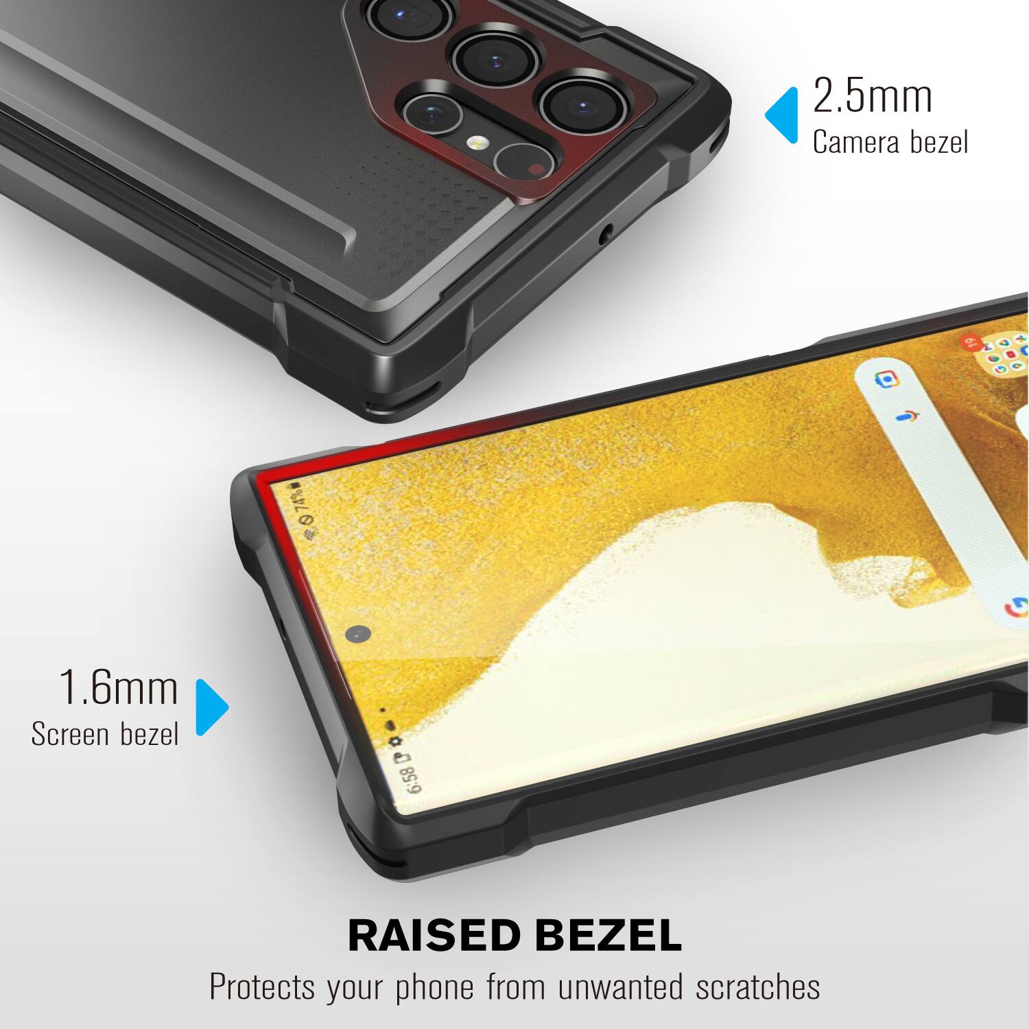 2.5mm Camera bezel
1.6mm Screen bezel
RAISED BEZEL Protects your phone from unwanted scratches