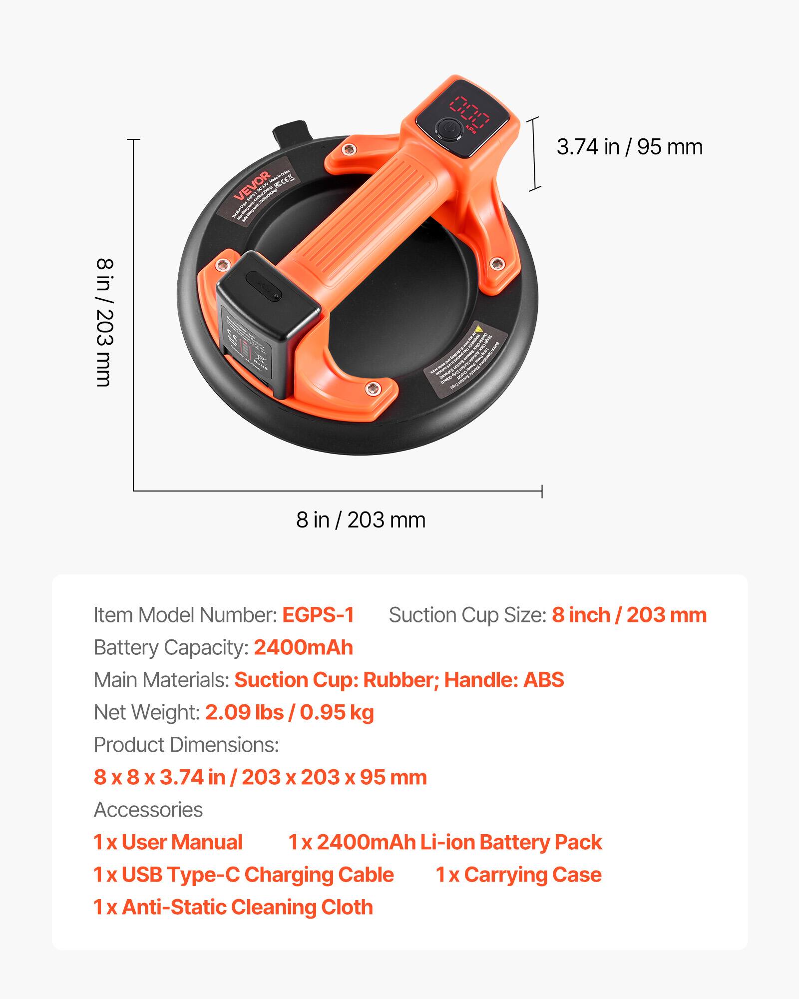 VEVOR RCKS I J 00 3.74 in / 95 mm 8 / 8 in/ 203 mm e 8 in / 203 mm

Item Model Number: EGPS-1

Suction Cup Size: 8 inch / 203 mm

Battery Capacity: 2400mAh

Main Materials: Suction Cup: Rubber; Handle: ABS

Net Weight: 2.09 lbs / 0.95 kg

Product Dimensions: 8 x 8 x 3.74 in / 203 x 203 x 95 mm

Accessories
1x User Manual
1x 2400mAh Li-ion Battery Pack
1x USB Type-C Charging Cable
1x Carrying Case
1x Anti-Static Cleaning Cloth