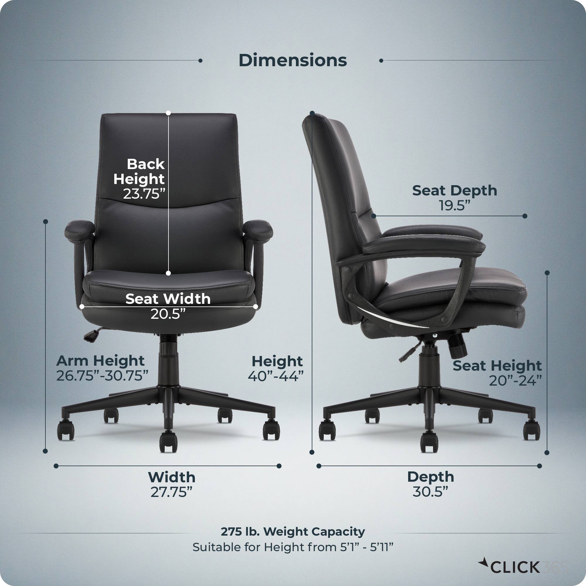 Dimensions:
- Back Height: 23.75"
- Seat Depth: 19.5"
- Seat Width: 20.5"
- Arm Height: 26.75" - 30.75"
- Height: 40" - 44"
- Seat Height: 20" - 24"
- Width: 27.75"
- Depth: 30.5"
- Weight Capacity: 275 lb.
- Suitable for Height: 5'1" - 5'11"

CLICK 365