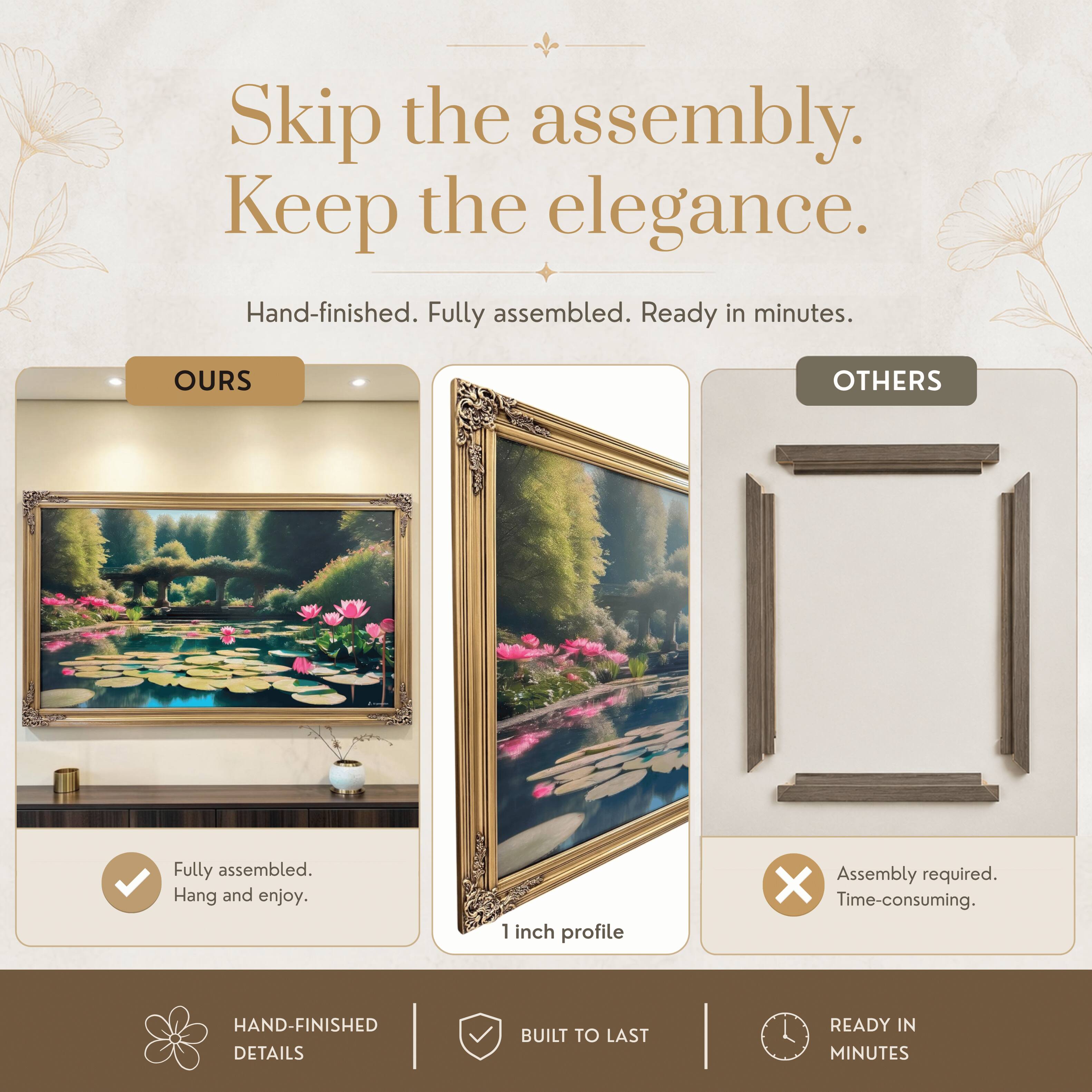 Skip the assembly. Keep the elegance.  
Hand-finished. Fully assembled. Ready in minutes.  

OURS  
Fully assembled.  
Hang and enjoy.  

OTHERS  
Assembly required.  
Time-consuming.  

1 inch profile  

HAND-FINISHED DETAILS  
BUILT TO LAST  
READY IN MINUTES