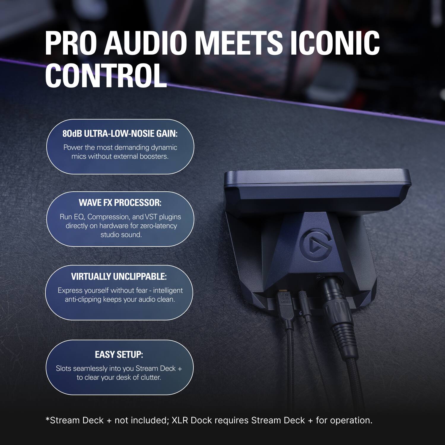 PRO AUDIO MEETS ICONIC CONTROL

80dB ULTRA-LOW-NOISE GAIN:  
Power the most demanding dynamic mics without external boosters.

WAVE FX PROCESSOR:  
Run EQ, Compression, and VST plugins directly on hardware for zero-latency studio sound.

VIRTUALLY UNCLIPPABLE:  
Express yourself without fear - intelligent anti-clipping keeps your audio clean.

EASY SETUP:  
Slots seamlessly into your Stream Deck + to clear your desk of clutter.

*Stream Deck + not included; XLR Dock requires Stream Deck + for operation.