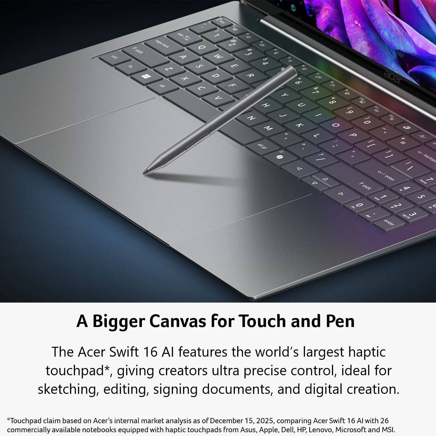 A Bigger Canvas for Touch and Pen

The Acer Swift 16 AI features the world's largest haptic touchpad*, giving creators ultra precise control, ideal for sketching, editing, signing documents, and digital creation.

*Touchpad claim based on Acer's internal market analysis as of December 15, 2025, comparing Acer Swift 16 AI with 26 commercially available notebooks equipped with haptic touchpads from Asus, Apple, Dell, HP, Lenovo, Microsoft and MSI.