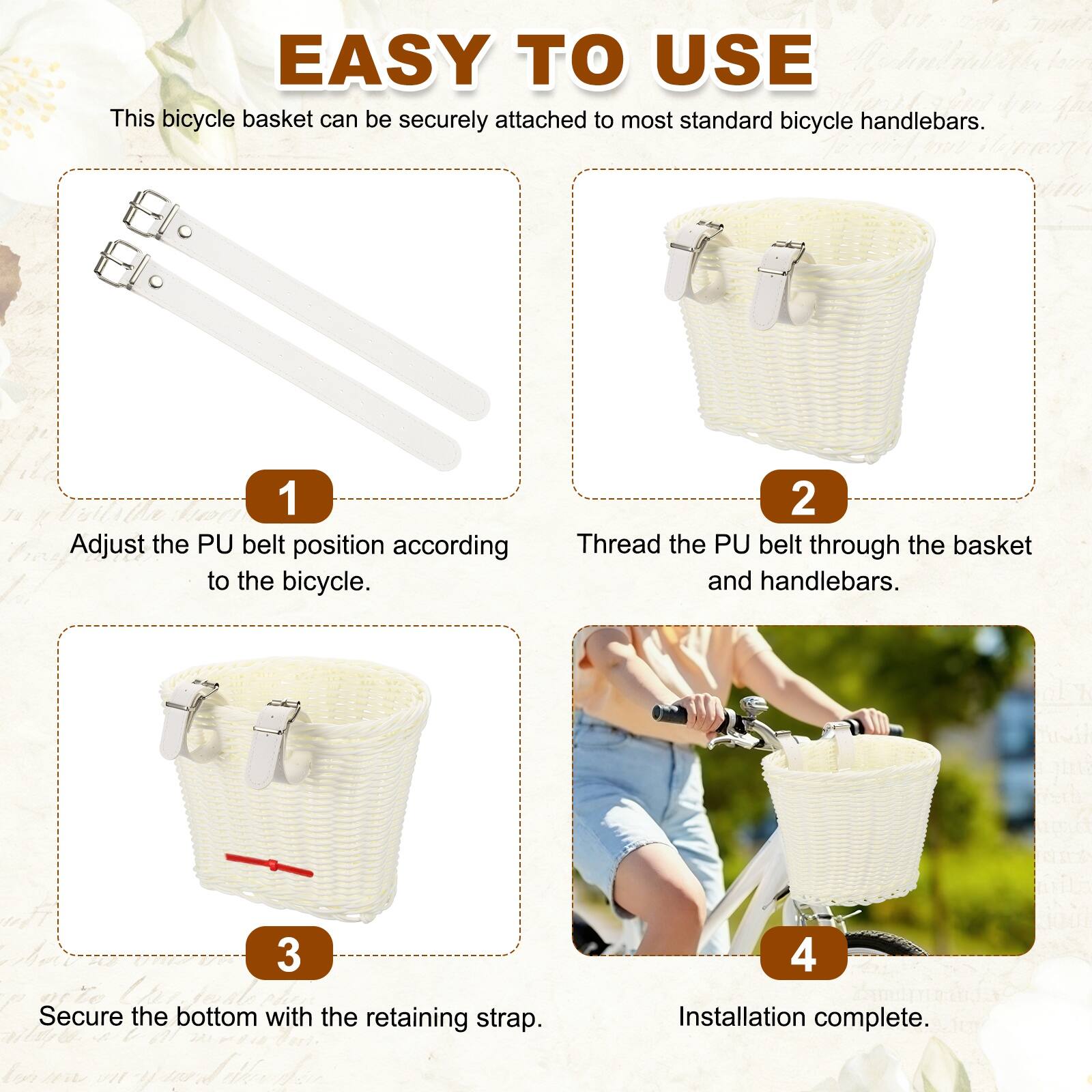 EASY TO USE

This bicycle basket can be securely attached to most standard bicycle handlebars.

1. Adjust the PU belt position according to the bicycle.
2. Thread the PU belt through the basket and handlebars.
3. Secure the bottom with the retaining strap.
4. Installation complete.