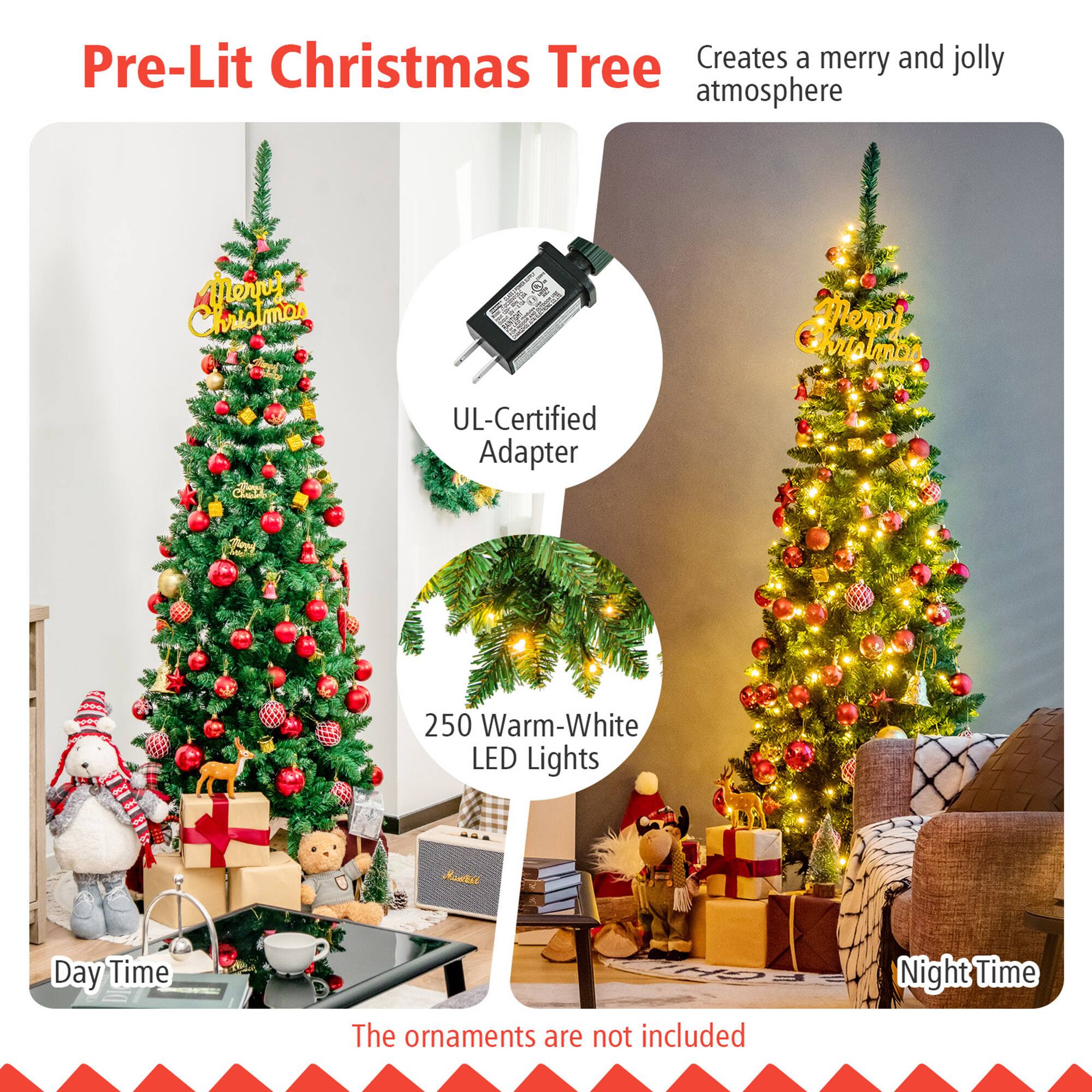Pre-Lit Christmas Tree  
Creates a merry and jolly atmosphere  

UL-Certified Adapter  

250 Warm-White LED Lights  

Day Time  

Night Time  

The ornaments are not included