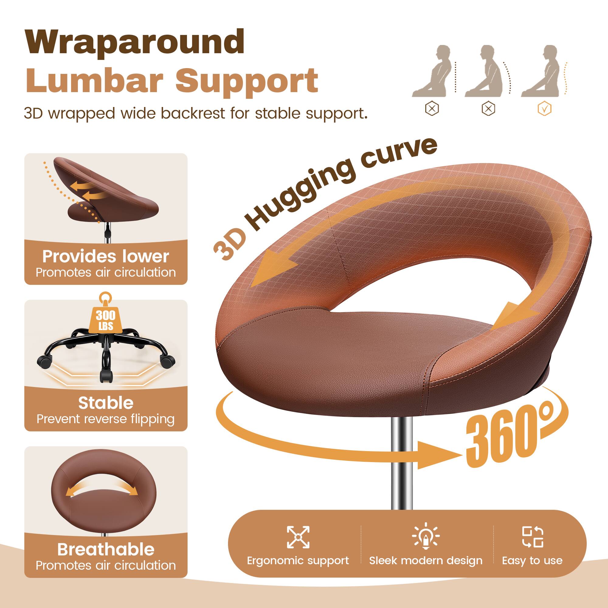 Wraparound Lumbar Support  
3D wrapped wide backrest for stable support.  

3D Hugging curve  
Provides lower support  
Promotes air circulation  

300 LBS  
Stable  
Prevent reverse flipping  

Breathable  
Promotes air circulation  

Ergonomic support  
Sleek modern design  
Easy to use