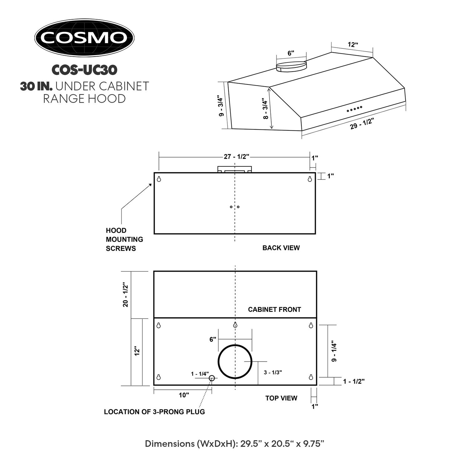 COSMO  
COS-UC30  
30 IN. UNDER CABINET RANGE HOOD  

Dimensions (WxDxH): 29.5" x 20.5" x 9.75"  

- HOOD MOUNTING SCREWS  
- BACK VIEW  
- CABINET FRONT  
- LOCATION OF 3-PRONG PLUG  
- TOP VIEW  

Dimensions:  
- 29 1/2"  
- 20 1/2"  
- 9 1/2"  
- 6"  
- 1 1/4"  
- 1 1/2"  
- 1"  
- 3 1/3"  
- 10"  
- 1 1/2"  
- 1"  
- 1 1/4"  
- 1"  
- 1 1/2"  
- 1"  
- 1 1/2"  
- 1"  
- 1 1/2"  
- 1"  
- 1 1/2"  
- 1"  
- 1 1/2"  
- 1"