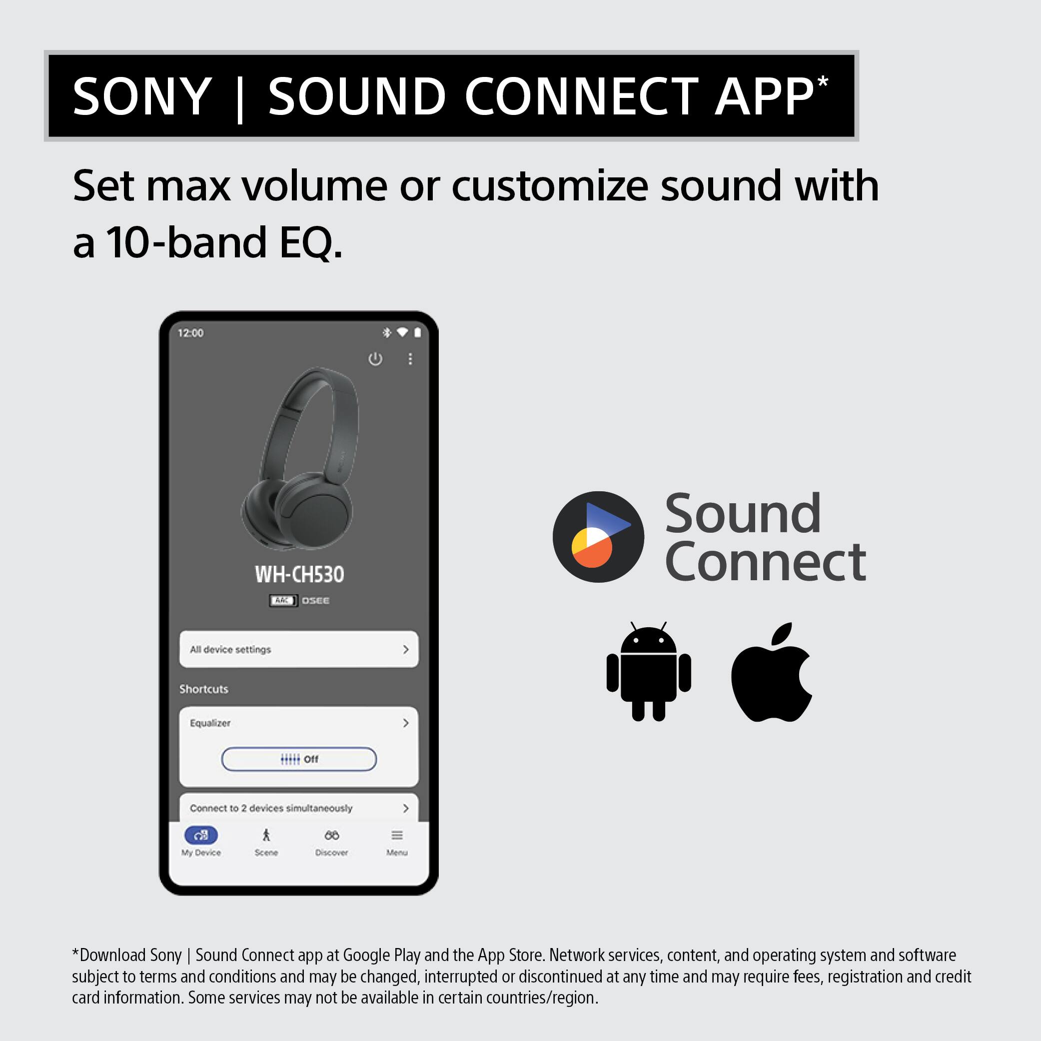 SONY | SOUND CONNECT APP*

Set max volume or customize sound with a 10-band EQ.

12:00
WH-CH530 AAC OSEE
Sound Connect
All device settings
Shortcuts
Equalizer
Off
Connect to 2 devices simultaneously
My Device
Scene
Discover
Menu

*Download Sony Sound Connect app at Google Play and the App Store. Network services, content, and operating system and software subject to terms and conditions and may be changed, interrupted or discontinued at any time and may require fees, registration and credit card information. Some services may not be available in certain countries/region.