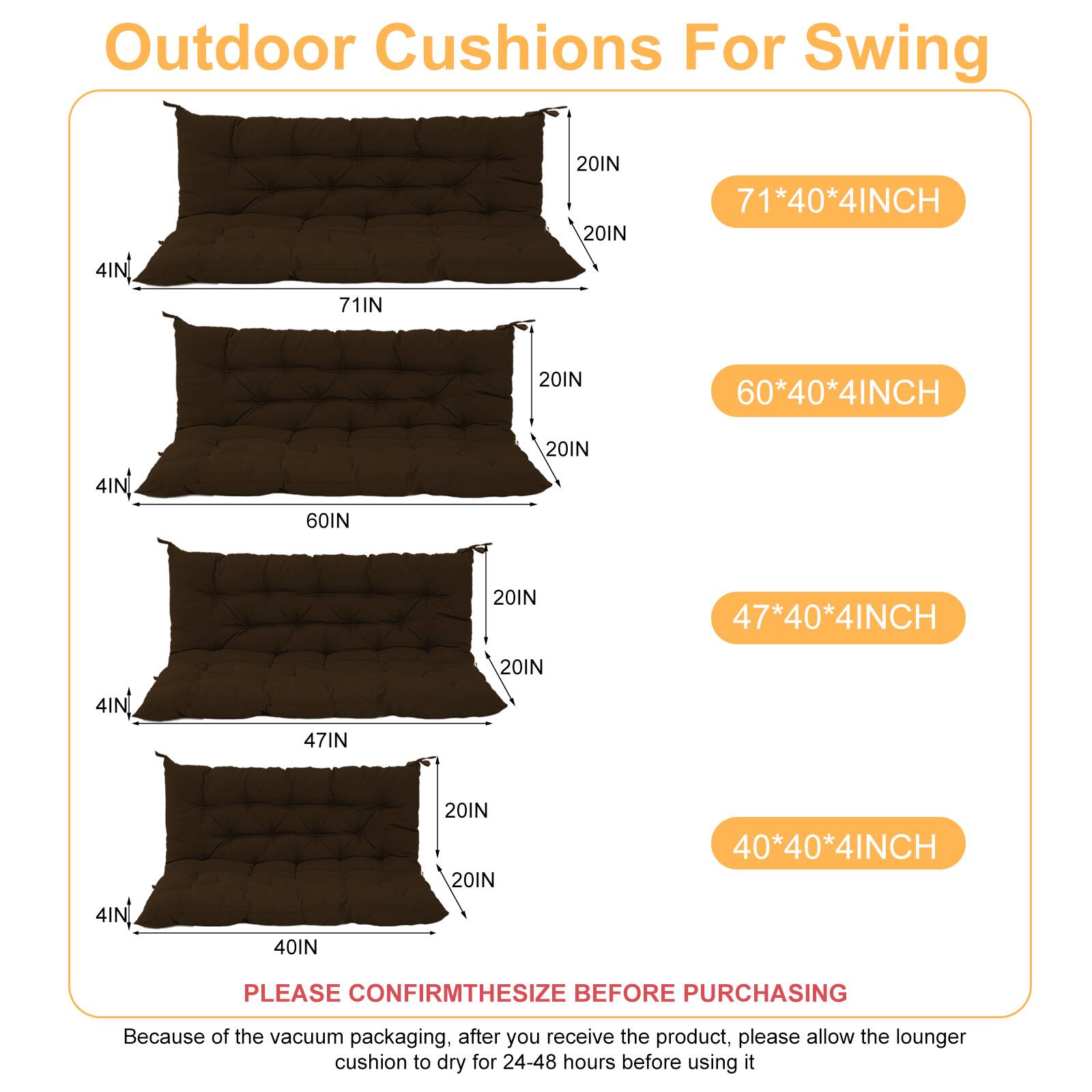 Outdoor Cushions For Swing

- 71*40*4INCH
- 60*40*4INCH
- 47*40*4INCH
- 40*40*4INCH

PLEASE CONFIRM THE SIZE BEFORE PURCHASING

Because of the vacuum packaging, after you receive the product, please allow the lounger cushion to dry for 24-48 hours before using it