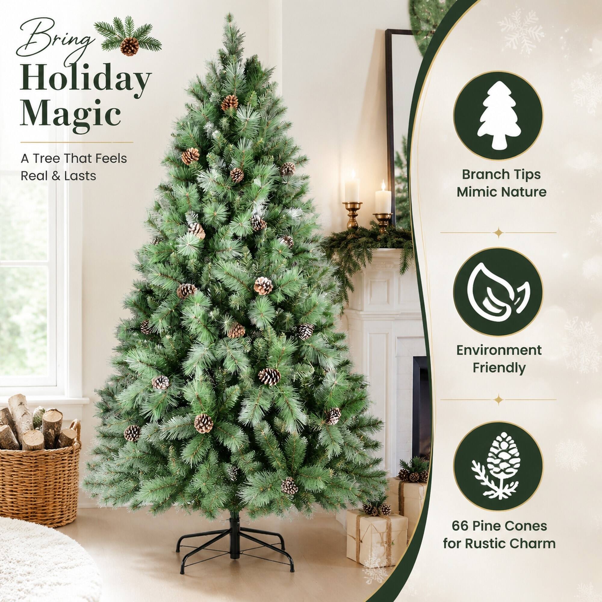 Bring Holiday Magic  
A Tree That Feels Real & Lasts  

Branch Tips Mimic Nature  
Environment Friendly  
66 Pine Cones for Rustic Charm