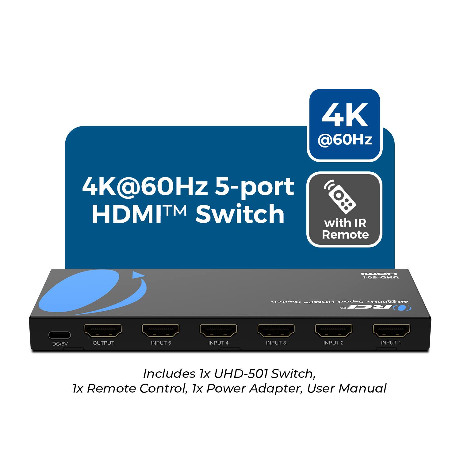 4K@60Hz 5-port HDMI™ Switch with IR Remote

Includes 1x UHD-501 Switch, 1x Remote Control, 1x Power Adapter, User Manual

DC/5V OUTPUT INPUT 5 INPUT 4 INPUT 3 INPUT 2 INPUT 1