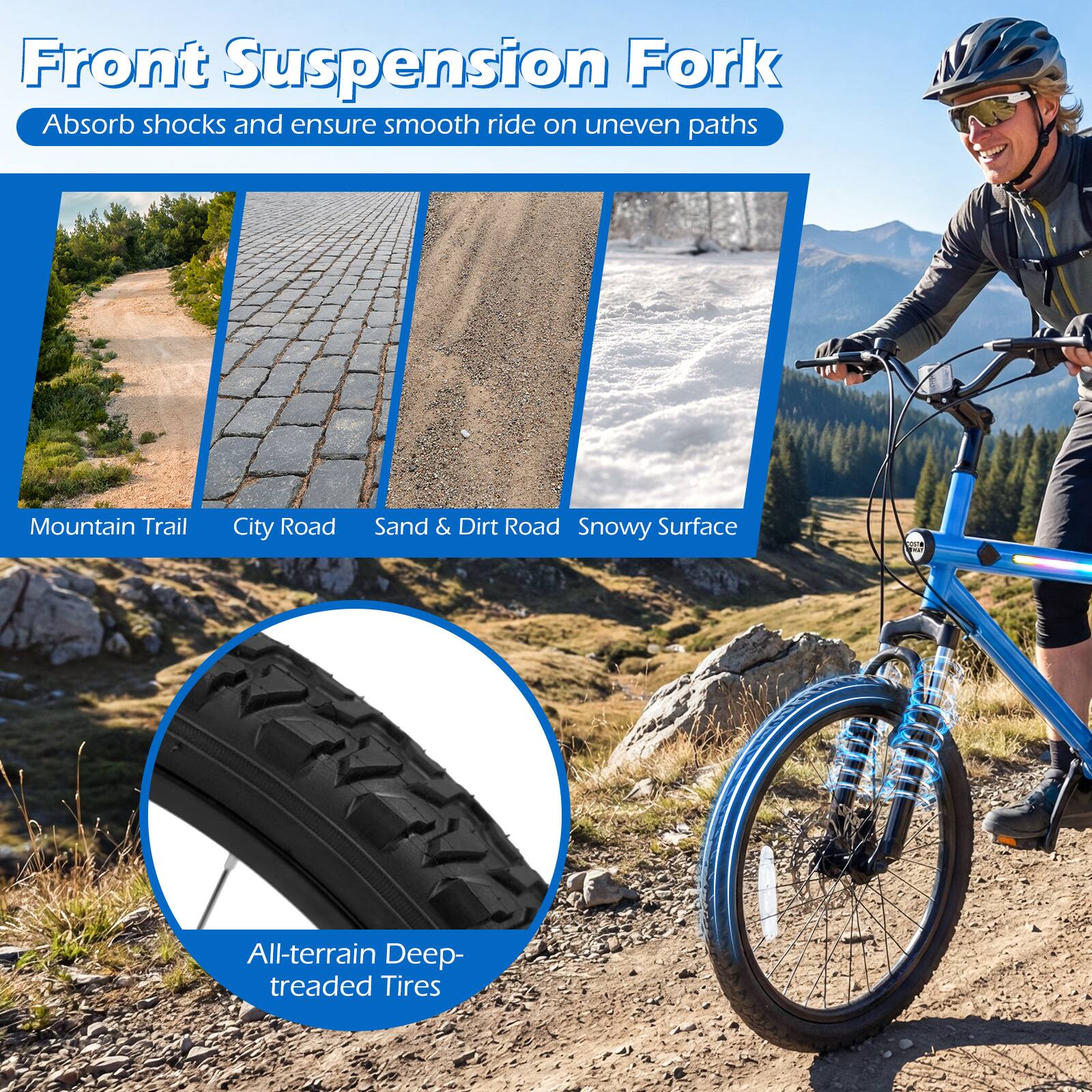 Front Suspension Fork  
Absorb shocks and ensure smooth ride on uneven paths  

Mountain Trail  
City Road  
Sand & Dirt Road  
Snowy Surface  

All-terrain Deep-treaded Tires