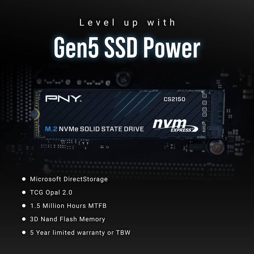 Level up with Gen5 SSD Power PNY.  
CS2150 BO BO nvm M.2 NVMe SOLID STATE DRIVE EXPRESS L09  
Microsoft DirectStorage  
TCG Opal 2.0  
1.5 Million Hours MTFB  
3D Nand Flash Memory  
5 Year limited warranty or TBW