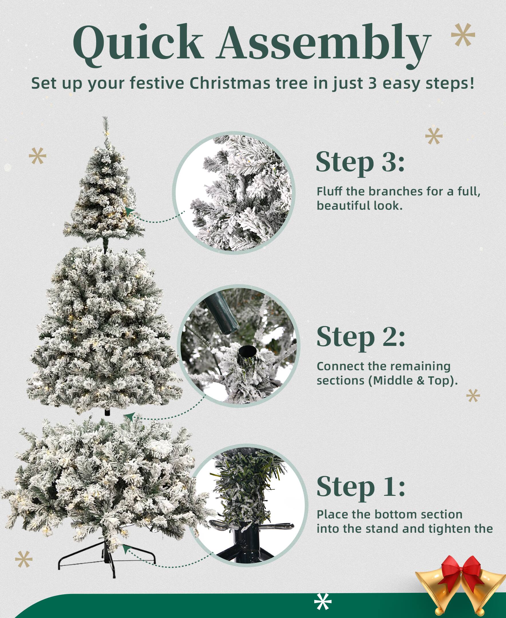 Quick Assembly  
Set up your festive Christmas tree in just 3 easy steps!

Step 1:  
Place the bottom section into the stand and tighten the screws.

Step 2:  
Connect the remaining sections (Middle & Top).

Step 3:  
Fluff the branches for a full, beautiful look.
