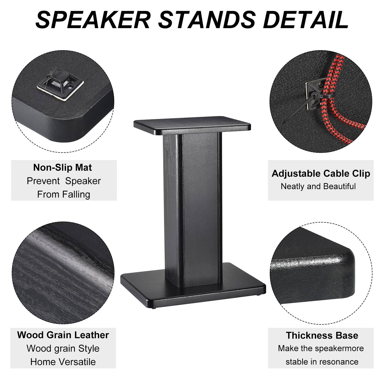 SPEAKER STANDS DETAIL

- Non-Slip Mat
  - Prevent Speaker From Falling

- Adjustable Cable Clip
  - Neatly and Beautiful

- Wood Grain Leather
  - Wood grain Style
  - Home Versatile

- Thickness Base
  - Make the speaker more stable in resonance